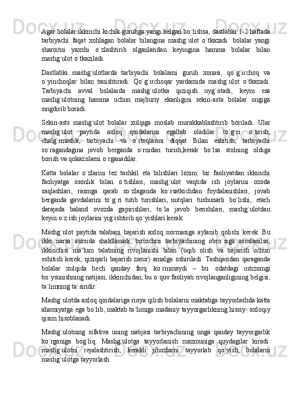 Agar bolalar ikkinchi kichik guruhga yangi kelgan bo`lishsa, dastlabki 1-2 haftada
tarbiyachi   faqat   xohlagan   bolalar   bilangina   mashg`ulot   o`tkazadi:   bolalar   yangi
sharoitni   yaxshi   o`zlashtirib   olganlaridan   keyingina   hamma   bolalar   bilan
mashg`ulot o`tkaziladi.
Dastlabki   mashg`ulotlarda   tarbiyachi   bolalarni   guruh   xonasi,   qo`g`irchoq   va
o`yinchoqlar   bilan   tanishtiradi.   Qo`g`irchoqar   yardamida   mashg`ulot   o`tkazadi.
Tarbiyachi   avval   bolalarda   mashg`ulotka   qiziqish   uyg`otadi,   keyin   esa
mashg`ulotning   hamma   uchun   majburiy   ekanligini   sekin-asta   bolalar   ongiga
singdirib boradi.
Sekin-asts   mashg`ulot   bolalar   xulqiga   moslab   murakkablashtirib   boriladi.   Ular
mashg`ulot   paytida   axloq   qoidalarini   egallab   oladilar   to`g`ri   o`tirish,
chalg`imaslik,   tarbiyachi   va   o`rtoqlarini   diqqat   Bilan   eshitish,   tarbiyachi
so`ragandagina   jovob   berganda   o`rnidan   turish,kerak   bo`lsa   stolning   oldiga
borish va qokazolarni o`rganadilar.
Katta   bolalar   o`zlarini   tez   tashkil   eta   bilishlari   lozim:   bir   faoliyatdan   ikkinchi
faoliyatga   osonlik   bilan   o`tishlari,   mashg`ulot   vaqtida   ish   joylarini   ozoda
saqlashlari,   rasmga   qarab   so`zlaganda   ko`rsatkichdan   foydalanishlari,   jovab
berganda   gavdalarini   to`g`ri   tutib   turishlari,   nutqlari   tushunarli   bo`lishi,   etarli
darajada   baland   ovozda   gapirishlari,   to`la   javob   berishilari,   mashg`ulotdan
keyin o`z ish joylarini yig`ishtirib qo`yishlari kerak.
Mashg`ulot   paytida   talabani   bajarish   axloq   normasiga   aylanib   qolishi   kerek.   Bu
ikki   narsa   asosida   shakllanadi,   birinchisi   tarbiyachining   obro`siga   asoslanilsa,
ikkinchisi   ma`lum   talabning   rivojlanishi   bilan   (uqib   olish   va   bajarish   uchun
eshitish   kerek,   qiziqarli   bajarish   zarur)   amalga   oshiriladi.   Tashqaridan   qaraganda
bolalar   xulqida   hech   qanday   farq   ko`rinmaydi   –   bu   odatdagi   intizomgi
bo`ysunishning natijasi, ikkinchidan, bu   o`quv faoliyati rivojlanganligining belgisi,
ta`limning ta`siridir.
Mashg`ulotda axloq qoidalariga rioya qilish bolalarni maktabga tayyorlashda katta
ahamiyatga ega bo`lib, maktab ta`limiga madaniy tayyorgarlikning hissiy- axloqiy
qisim hisoblanadi.
Mashg`ulotning   sifativa   uning   natijasi   tarbiyachining   unga   qanday   tayyorgarlik
ko`rganiga   bog`liq.   Mashg`ulotga   tayyorlanish   mazmuniga   quydagilar   kiradi:
mashg`ulotni   rejalashtirish,   kerakli   jihozlarni   tayyorlab   qo`yish,   bolalarni
mashg`ulotga tayyorlash. 