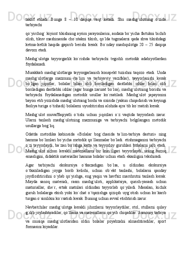 taklif   etiladi.   Bunga   8   –   10   daqiqa   vaqt   ketadi.   Shu   mashg`ulotning   o`zida
tarbiyachi
qo`yirchog` kiyimt tikishning ayrim jarayonlarini, andaza bo`yicha fartukni bichib
olish, tikuv mashinasida cho`ntakni tikish, qo`lda tugmalarni qada shva tikishdagi
ketma-ketlik   haqida   gapirib   berishi   kerak.   Bo`nday   mashqulotga   20   –   25   daqiqa
davom etadi.
Mashg`ulotga   tayyorgarlik   ko`rishda   tarbiyachi   tegishli   metodik   adabiyotlardan
foydalanadi.
Murakkab   mashg`ulotlarga   tayyorgarlanish   konspekt   tuzishni   taqozo   etadi.   Unda
mashg`ulotlarga   mazmuni   (ta`lim   va   tarbiyaviy   vazifalar),   tayyorlanishi   kerak
bo`lgan   jiqozlar,   bolalar   bilan   olib   boriladigan   dastlabki   ishlar   bilan   olib
boriladigan dastlabki ishlar (agar bunga zarurat bo`lsa), mashg`ulotning borishi va
tarbiyachi   foydalanadigan   metodik   usullar   ko`rsatiladi.   Mashg`ulot   japayonini
bayon   etib yozishda mashg`ulotning   boshi   va   oxirida   (yakun   chiqadirish   va   keyingi
faoliya turiga o`tishadi) bolalarni uyushtirishni alohida ajra`tib ko`rsatish kerak.
Mashg`ulot   muvaffaqiyatli   o`tishi   uchun   jiqozlari   o`z   vaqtida   tayyorlash   zarur.
Ularni   tanlash   mashg`ulotning   mazmuniga   va   tarbiyachi   belgilangan   metodik
usullarga bog`liq.
Odatda   metodika   kabineida   «Bolalar   bog`chasida   ta`lim-tarbiya   dasturi»   ning
hamma bo`limlari bo`yicha metodik qo`llanmalar   bo`ladi. etishmaganini   tarbiyachi
o`zi tayyorlaydi, ba`zan bu ishga katta va tayyorlov guruhlari bolalarni jalb etadi.
Mashg`ulot   uchun   kerakli   materiallarni   bir   kun   ilgari   tayyorlaydi,   uning   buzuq
emasligini, didaktik materiallar hamma bolalar uchun etarli ekanligini tekshiradi.
Agar   tarbiyachi   ekskursiya   o`tkazadigan   bo`lsa,   u   oldindan   ekskursiya
o`tkaziladigan   joyga   borib   kelishi,   uchun   ob`ekt   tanlashi,   bolalarni   qanday
joydloshtirishni   o`ylab   qo`yishga,   eng   yaqin  va   havfsiz   marshrutni   tanlash   kerak.
Mayda   sanoq   materiali,   rasm   mashg`uloti,   applikatsiya,   qurish-yasash   uchun
matnriallar,   she`r,   ertak   matnlari   oldindan   tayyorlab   qo`yiladi.   Masalan,   kichik
guruh   bolalarga   ekish   yoki   ko`chat   o`tqazishga   qiziqsh   uyg`otish   uchun   ko`karib
turgan o`simlikni ko`rsatish kerak. Buning uchun avval etishtirish zarur.
Navbatchilar   mashg`ulotga   kerakli   jihozlarni   tayyorlaydilar,   stol,   stullarni   qulay
g`ilib   joylashtiradilar, qo`llania va materiallarni   qo`yib   chiqadilar. Jismoniy   tarbiya
va   musiqa   mashg`ulotlaridan   oldin   bolalar   poyabzalni   almashtiradilar,   sport
formasini kiyadilar. 