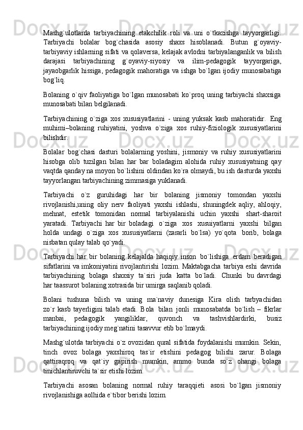 Mashg`ulotlarda   tarbiyachining   etakchilik   roli   va   uni   o`tkazishga   tayyorgarligi.
Tarbiyachi   bolalar   bog`chasida   asosiy   shaxs   hisoblanadi.   Butun   g`oyaviy-
tarbiyaviy ishlarning sifati va qolaversa, kelajak avlodni tarbiyalanganlik va bilish
darajasi   tarbiyachining   g`oyaviy-siyosiy   va   ilim-pedagogik   tayyorgariga,
jayaobgarlik hissiga, pedagogik mahoratiga va ishga bo`lgan ijodiy munosabatiga
bog`liq.
Bolaning o`qiv faoliyatiga bo`lgan munosabati  ko`proq uning tarbiyachi  shaxsiga
munosabati bilan belgilanadi.
Tarbiyachining   o`ziga   xos   xususiyatlarini   -   uning   yuksak   kasb   mahoratidir.   Eng
muhimi–bolaning   ruhiyatini,   yoshva   o`ziga   xos   ruhiy-fiziologik   xususiyatlarini
bilishdir.
Bolalar   bog`chasi   dasturi   bolalarning   yoshini,   jismoniy   va   ruhiy   xususiyatlarini
hisobga   olib   tuzilgan   bilan   har   bar   boladagim   alohida   ruhiy   xususiyatning   qay
vaqtda qanday na moyon   bo`lishini oldindan   ko`ra olmaydi, bu ish   dasturda yaxshi
tayyorlangan tarbiyachining zimmasiga yuklanadi.
Tarbiyachi   o`z   guruhidagi   har   bir   bolaning   jismoniy   tomondan   yaxshi
rivojlanishi,uning   oliy   nerv   faoliyati   yaxshi   ishlashi,   shuningdek   aqliy,   ahloqiy,
mehnat,   estetik   tomonidan   normal   tarbiyalanishi   uchin   yaxshi   shart-sharoit
yaratadi.   Tarbiyachi   har   bir   boladagi   o`ziga   xos   xusuiyatlarni   yaxshi   bilgan
holda   undagi   o`ziga   xos   xususiyatlarni   (zararli   bo`lsa)   yo`qota   borib,   bolaga
nisbatan qulay talab qo`yadi.
Tarbiyachi   har   bir   bolaning   kelajalda   haqiqiy   inson   bo`lishiga   erdam   beradigan
sifatlarini   va imkoniyatini   rivojlantirishi   lozim. Maktabgacha   tarbiya   eshi   davrida
tarbiyachining   bolaga   shaxsiy   ta`siri   juda   katta   bo`ladi.   Chunki   bu davrdagi
har taassurot bolaning xotrasida bir umirga saqlanib qoladi.
Bolani   tushuna   bilish   va   uning   ma`naviy   dunesiga   Kira   olish   tarbyachidan
zo`r   kasb   tayerligini   talab   etadi.   Bola   bilan   jonli   munosabatda   bo`lish   –   fikrlar
manbai,   pedagogik   yangiliklar,   quvonch   va   tashvishlardirki,   busiz
tarbiyachining ijodiy meg`natini tasavvur etib bo`lmaydi.
Mashg`ulotda  tarbiyachi  o`z  ovozidan qural   sifatida foydalanishi   mumkin. Sekin,
tinch   ovoz   bolaga   yaxshiroq   tas`ir   etishini   pedagog   bilishi   zarur.   Bolaga
qattiraqroq   va   qat`iy   gapirish   mumkin,   ammo   bunda   so`z   ohangi   bolaga
tinichlantiruvchi ta`sir etishi lozim.
Tarbiyachi   asosan   bolaning   normal   ruhiy   taraqqieti   asosi   bo`lgan   jismoniy
rivojlanishiga aolhida e`tibor berishi lozim. 