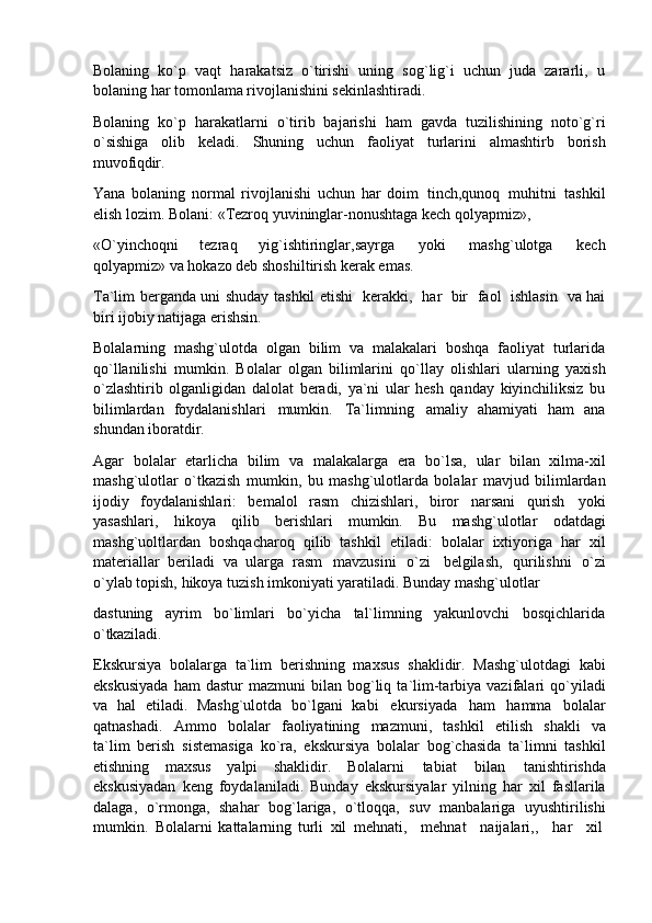 Bolaning   ko`p   vaqt   harakatsiz   o`tirishi   uning   sog`lig`i   uchun   juda   zararli,   u
bolaning har tomonlama rivojlanishini sekinlashtiradi.
Bolaning   ko`p   harakatlarni   o`tirib   bajarishi   ham   gavda   tuzilishining   noto`g`ri
o`sishiga   olib   keladi.   Shuning   uchun   faoliyat   turlarini   almashtirb   borish
muvofiqdir.
Yana   bolaning   normal   rivojlanishi   uchun   har   doim   tinch,qunoq   muhitni   tashkil
elish lozim. Bolani: «Tezroq yuvininglar-nonushtaga kech qolyapmiz»,
«O`yinchoqni   tezraq   yig`ishtiringlar,sayrga   yoki   mashg`ulotga   kech
qolyapmiz» va hokazo deb shoshiltirish kerak emas.
Ta`lim berganda uni shuday tashkil etishi   kerakki,   har   bir   faol   ishlasin   va hai
biri ijobiy natijaga erishsin.
Bolalarning   mashg`ulotda   olgan   bilim   va   malakalari   boshqa   faoliyat   turlarida
qo`llanilishi   mumkin.   Bolalar   olgan   bilimlarini   qo`llay   olishlari   ularning   yaxish
o`zlashtirib   olganligidan   dalolat   beradi,   ya`ni   ular   hesh   qanday   kiyinchiliksiz   bu
bilimlardan   foydalanishlari   mumkin.   Ta`limning   amaliy   ahamiyati   ham   ana
shundan iboratdir.
Agar   bolalar   etarlicha   bilim   va   malakalarga   era   bo`lsa,   ular   bilan   xilma-xil
mashg`ulotlar   o`tkazish   mumkin,   bu   mashg`ulotlarda   bolalar   mavjud   bilimlardan
ijodiy   foydalanishlari:   bemalol   rasm   chizishlari,   biror   narsani   qurish   yoki
yasashlari,   hikoya   qilib   berishlari   mumkin.   Bu   mashg`ulotlar   odatdagi
mashg`uoltlardan   boshqacharoq   qilib   tashkil   etiladi:   bolalar   ixtiyoriga   har   xil
materiallar   beriladi   va   ularga   rasm   mavzusini   o`zi   belgilash,   qurilishni   o`zi
o`ylab topish, hikoya tuzish imkoniyati yaratiladi. Bunday mashg`ulotlar
dastuning   ayrim   bo`limlari   bo`yicha   tal`limning   yakunlovchi   bosqichlarida
o`tkaziladi.
Ekskursiya   bolalarga   ta`lim   berishning   maxsus   shaklidir.   Mashg`ulotdagi   kabi
ekskusiyada   ham   dastur   mazmuni   bilan   bog`liq   ta`lim-tarbiya  vazifalari   qo`yiladi
va   hal   etiladi.   Mashg`ulotda   bo`lgani   kabi   ekursiyada   ham   hamma   bolalar
qatnashadi.   Ammo   bolalar   faoliyatining   mazmuni,   tashkil   etilish   shakli   va
ta`lim   berish   sistemasiga   ko`ra,   ekskursiya   bolalar   bog`chasida   ta`limni   tashkil
etishning   maxsus   yalpi   shaklidir.   Bolalarni   tabiat   bilan   tanishtirishda
ekskusiyadan   keng   foydalaniladi.   Bunday   ekskursiyalar   yilning   har   xil   fasllarila
dalaga,   o`rmonga,   shahar   bog`lariga,   o`tloqqa,   suv   manbalariga   uyushtirilishi
mumkin.   Bolalarni   kattalarning   turli   xil   mehnati,     mehnat     naijalari,,     har     xil 