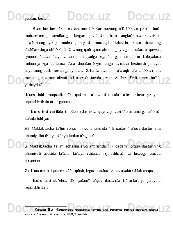 yordam   berdi.
Buni   biz   birinchi   prezidentimiz   I.A.Karimovning   «Tafakkur»   jurnali   bosh
muharririning    savollariga	    bergan	    javobidan	    ham     anglashimiz	    mumkin:
«Ta’limning   yangi   modeli   jamiyatda   mustaqil   fikrlovchi,   erkin   shaxsning
shakllanishiga olib keladi. O‘zining qadr-qimmatini   anglaydigan, irodasi   baquvvat,
iymoni   butun,   hayotda   aniq   maqsadga   ega   bo‘lgan   insonlarni   tarbiyalash
imkoniga   ega   bo‘lamiz.   Ana   shundan   keyin   ongli   turmush   kechirish   jamiyat
hayotining bosh mezoniga aylanadi. SHunda odam... - o‘z aqli, o‘z tafakkuri, o‘z
mehnati,   o‘z   mas’uliyati   bilan   ongli   tarzda,   ozod   va   hur   fikrli   inson   bo‘lib
yashaydi» 1
.
Kurs   ishi   maqsadi:   Ilk   qadam”   o’quv   dasturida   ta'lim-tarbiya   jarayoni
rejalashtirilishi ni o`rganish.
Kurs   ishi   vazifalari:   Kurs   ishimizda   quyidagi   vazifalarni   amalga   oshirish
ko‘zda tutilgan:
A) Maktabgacha   ta’lim   sohasini   rivojlantirishda   “Ilk   qadam”   o’quv   dasturining
ahamiyati ni ilmiy adabiyotlardan o‘rganish.
B   Maktabgacha   ta’lim   sohasini   rivojlantirishda   “Ilk   qadam”   o’quv   dasturining
ahamiyati   asosida   ta`lim-   tarbiya   ishlarini   rejalashtirish   va   hisobga   olishni
o`rganish
G) Kurs   ishi   natijalarini   tahlil   qilish,   tegishli   xulosa   va   tavsiyalar   ishlab   chiqish.
Kurs   ishi   ob’ekti:   Ilk   qadam”   o’quv   dasturida   ta'lim-tarbiya   jarayoni
rejalashtirilishi.
1
  Каримов   И.А.   Жамиятимиз   мафкураси   хал=ни-халк,   миллатни-миллат   қ илишга   хизмат 
этсин. - Тошкент:  Ў збекистон, 1998, 21—22-6. 