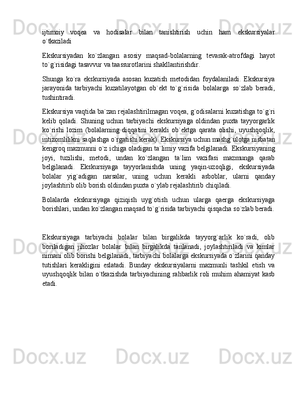 ijtimoiy   voqea   va   hodisalar   bilan   tanishtirish   uchin   ham   ekskursiyalar
o`tkaziladi
Ekskursiyadan   ko`zlangan   asosiy   maqsad-bolalarning   tevarak-atrofdagi   hayot
to`g`risidagi tasavvur va taassurotlarini shakllantirishdir.
Shunga   ko`ra   ekskursiyada   asosan   kuzatish   metodidan   foydalaniladi.   Ekskursiya
jarayonida   tarbiyachi   kuzatilayotgan   ob`ekt   to`g`risida   bolalarga   so`zlab   beradi,
tushintiradi.
Ekskursiya vaqtida ba`zan   rejalashtirilmagan voqea, g`odisalarni   kuzatishga to`g`ri
kelib   qoladi.   Shuning   uchun   tarbiyachi   ekskursiyaga   oldindan   puxta   tayyorgarlik
ko`rishi   lozim   (bolalarning   diqqatini   kerakli   ob`ektga   qarata   olishi,   uyushqoqlik,
intizomlilikni   saqlashga   o`rgatishi   kerak). Ekskursiya uchun   mashg`ulotga nisbatan
kengroq mazmunni   o`z ichiga oladigan   ta`limiy vazifa belgilanadi. Ekskursiyaning
joyi,   tuzilishi,   metodi,   undan   ko`zlangan   ta`lim   vazifasi   mazmunga   qarab
belgilanadi.   Ekskursiyaga   tayyorlanishda   uning   yaqin-uzoqligi,   ekskursiyada
bolalar   yig`adigan   narsalar,   uning   uchun   kerakli   asboblar,   ularni   qanday
joylashtirib olib borish oldindan puxta o`ylab rejalashtirib chiqiladi.
Bolalarda   ekskursiyaga   qiziqish   uyg`otish   uchun   ularga   qaerga   ekskursiyaga
borishlari, undan   ko`zlangan   maqsad   to`g`risida   tarbiyachi   qisqacha   so`zlab   beradi.
Ekskursiyaga   tarbiyachi   bolalar   bilan   birgalikda   tayyorg`arlik   ko`radi,   olib
boriladigan   jihozlar   bolalar   bilan   birgalikda   tanlanadi,   joylashtiriladi   va   kimlar
nimani olib borishi belgilanadi, tarbiyachi bolalarga ekskursiyada o`zlarini qanday
tutishlari   kerakligini   eslatadi.   Bunday   ekskursiyalarni   mazmunli   tashkil   etish   va
uyushqoqlik bilan o`tkazishda tarbiyachining rahbarlik roli  muhim ahamiyat  kasb
etadi. 