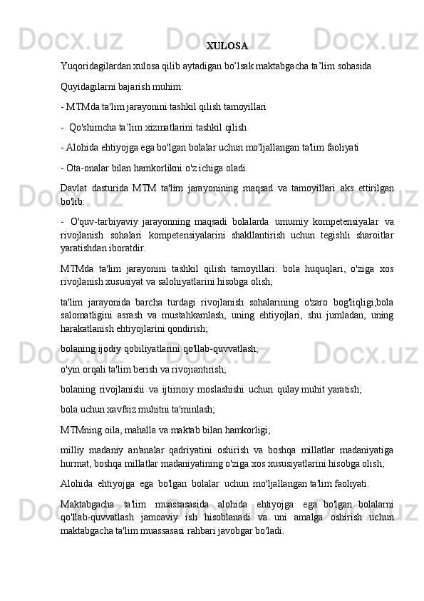 XULOSA
Yuqoridagilardan   xulosa   qilib   aytadigan   bo’lsak   maktabgacha   ta’lim   sohasida 
Quyidagilarni bajarish muhim:
- MTMda   ta'lim   jarayonini   tashkil   qilish   tamoyillari
- Qo'shimcha   ta’lim   xizmatlarini   tashkil   qilish
- Alohida   ehtiyojga   ega   bo'lgan   bolalar   uchun   mo'ljallangan   ta'lim   faoliyati
- Ota-onalar   bilan   hamkorlikni   o'z   ichiga   oladi.
Davlat   dasturida   MTM   ta'lim   jarayonining   maqsad   va   tamoyillari   aks   ettirilgan
bo'lib:
- O'quv-tarbiyaviy   jarayonning   maqsadi   bolalarda   umumiy   kompetensiyalar   va
rivojlanish   sohalari   kompetensiyalarini   shakllantirish   uchun   tegishli   sharoitlar
yaratishdan iboratdir.
MTMda   ta'lim   jarayonini   tashkil   qilish   tamoyillari:   bola   huquqlari,   o'ziga   xos
rivojlanish xususiyat va salohiyatlarini hisobga olish;
ta'lim   jarayonida   barcha   turdagi   rivojlanish   sohalarining   o'zaro   bog'liqligi;bola
salomatligini   asrash   va   mustahkamlash,   uning   ehtiyojlari,   shu   jumladan,   uning
harakatlanish ehtiyojlarini qondirish;
bolaning   ijodiy   qobiliyatlarini   qo'llab-quvvatlash; 
o'yin orqali ta'lim berish va rivojiantirish;
bolaning   rivojlanishi   va   ijtimoiy   moslashishi   uchun   qulay muhit yaratish; 
bola uchun xavfsiz muhitni ta'minlash;
MTMning   oila,   mahalla   va   maktab   bilan   hamkorligi;
milliy   madaniy   an'analar   qadriyatini   oshirish   va   boshqa   millatlar   madaniyatiga
hurmat, boshqa millatlar madaniyatining o'ziga xos xususiyatlarini hisobga olish;
Alohida   ehtiyojga   ega   bo'lgan   bolalar   uchun   mo'ljallangan   ta'lim   faoliyati.
Maktabgacha   ta'lim   muassasasida   alohida   ehtiyojga   ega   bo'lgan   bolalarni
qo'llab-quvvatlash   jamoaviy   ish   hisoblanadi   va   uni   amalga   oshirish   uchun
maktabgacha ta'lim muassasasi rahbari javobgar bo'ladi. 