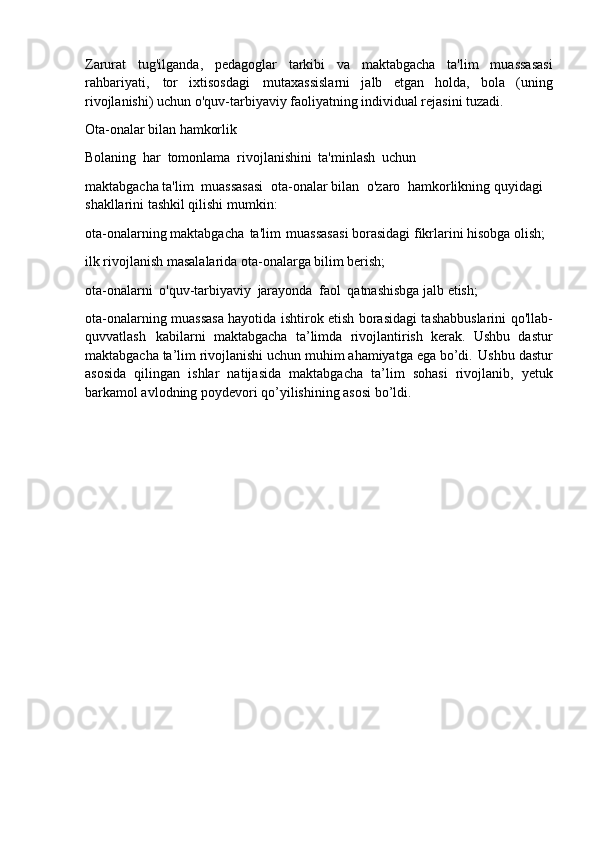 Zarurat   tug'ilganda,   pedagoglar   tarkibi   va   maktabgacha   ta'lim   muassasasi
rahbariyati,   tor   ixtisosdagi   mutaxassislarni   jalb   etgan   holda,   bola   (uning
rivojlanishi) uchun o'quv-tarbiyaviy faoliyatning individual rejasini tuzadi.
Ota-onalar   bilan   hamkorlik
Bolaning   har   tomonlama   rivojlanishini   ta'minlash   uchun
maktabgacha ta'lim   muassasasi   ota-onalar bilan   o'zaro   hamkorlikning quyidagi 
shakllarini tashkil qilishi mumkin:
ota-onalarning   maktabgacha   ta'lim   muassasasi   borasidagi   fikrlarini   hisobga   olish; 
ilk rivojlanish masalalarida ota-onalarga bilim berish;
ota-onalarni   o'quv-tarbiyaviy   jarayonda   faol   qatnashisbga   jalb   etish;
ota-onalarning muassasa hayotida ishtirok etish borasidagi tashabbuslarini qo'llab-
quvvatlash   kabilarni   maktabgacha   ta’limda   rivojlantirish   kerak.   Ushbu   dastur
maktabgacha   ta’lim   rivojlanishi   uchun muhim   ahamiyatga   ega   bo’di.   Ushbu   dastur
asosida   qilingan   ishlar   natijasida   maktabgacha   ta’lim   sohasi   rivojlanib,   yetuk
barkamol avlodning poydevori qo’yilishining asosi bo’ldi. 