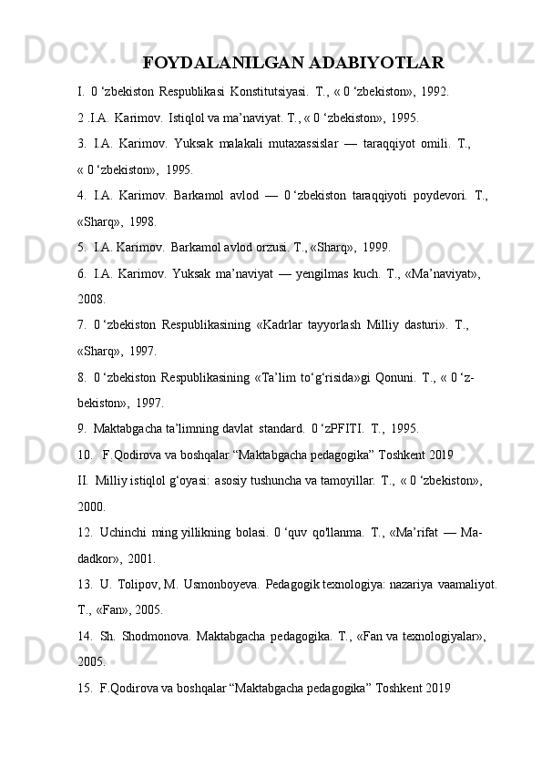 FOYDALANILGAN   ADABIYOTLAR
I. 0   ‘zbekiston   Respublikasi   Konstitutsiyasi.   Т.,   «   0   ‘zbekiston»,   1992. 
2 .I.A.   Karimov.   Istiqlol va ma’naviyat. Т., « 0 ‘zbekiston»,   1995.
3. I.A.   Karimov.   Yuksak   malakali   mutaxassislar   —   taraqqiyot   omili.   Т.,
«   0   ‘zbekiston»,   1995.
4. I.A.   Karimov.   Barkamol   avlod   —   0   ‘zbekiston   taraqqiyoti   poydevori.   Т.,
«Sharq»,   1998.
5. I.A.   Karimov.   Barkamol   avlod   orzusi.   Т.,   «Sharq»,   1999.
6. I.A.   Karimov.   Yuksak   ma’naviyat   —   yengilmas   kuch.   Т.,   «Ma’naviyat», 
2008.
7. 0   ‘zbekiston   Respublikasining   «Kadrlar   tayyorlash   Milliy   dasturi».   Т.,
«Sharq»,   1997.
8. 0   ‘zbekiston   Respublikasining   «Ta’lim   to‘g‘risida»gi   Qonuni.   Т.,   «   0   ‘z- 
bekiston»,   1997.
9. Maktabgacha   ta’limning   davlat   standard.   0   ‘zPFITI.   Т.,   1995.
10. F.Qodirova   va   boshqalar   “Maktabgacha   pedagogika”   Toshkent   2019
II. Milliy   istiqlol   g‘oyasi:   asosiy   tushuncha   va   tamoyillar.   Т.,   «   0   ‘zbekiston», 
2000.
12. Uchinchi   ming   yillikning   bolasi.   0   ‘quv   qo'llanma.   Т.,   «Ma’rifat   —   Ma- 
dadkor»,   2001.
13. U.   Tolipov,   M.   Usmonboyeva.   Pedagogik   texnologiya:   nazariya   vaamaliyot. 
Т.,   «Fan», 2005.
14. Sh.   Shodmonova.   Maktabgacha   pedagogika.   Т.,   «Fan   va   texnologiyalar», 
2005.
15. F.Qodirova   va   boshqalar   “Maktabgacha   pedagogika”   Toshkent   2019 