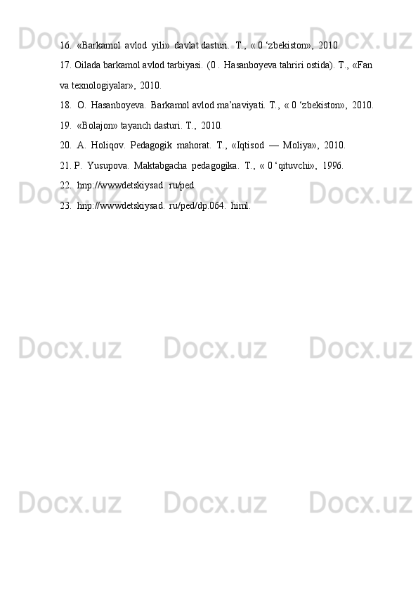 16. «Barkamol   avlod   yili»   davlat   dasturi.   Т.,   «   0   ‘zbekiston»,   2010.
17. Oilada   barkamol   avlod   tarbiyasi.   (0   .   Hasanboyeva   tahriri   ostida).   Т.,   «Fan 
va texnologiyalar»,   2010.
18. O.   Hasanboyeva.   Barkamol   avlod   ma’naviyati.   Т.,   «   0   ‘zbekiston»,   2010.
19. «Bolajon»   tayanch   dasturi.   Т.,   2010.
20. A.   Holiqov.   Pedagogik   mahorat.   Т.,   «Iqtisod   —   Moliya»,   2010.
21. P.   Yusupova.   Maktabgacha   pedagogika.   Т.,   «   0   ‘qituvchi»,   1996.
22. hnp://wwwdetskiysad.   ru/ped.
23. hnp://wwwdetskiysad.   ru/ped/dp.064.   himl. 