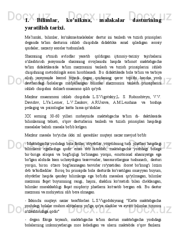 1. Bilimlar,   ko’nikma,   malakalar   dasturining
yaratilish tarixi.
Ma’lumki,   bilimlar,   ko'nikma/malakalar   dastur   ini   tanlash   va   tuzish   prinsiplari
deganda   ta'lim   dasturini   ishlab   chiqishda   didaktika   amal   qiladigan   asosiy
qoidalar,   nazariy asoslar tushuniladi.
Shaxsning   o'tmish   avlodlar   yaratib   qoldirgan   ijtimoiy-tarixiy   tajribalarni
o'zlashtirish   jarayonida   shaxsning   rivojlanishi   haqida   ta'limot   maktabgacha
ta'lim   didaktikasida   ta'lim   mazmunini   tanlash   va   tuzish   prinsiplarini   ishlab
chiqishning metodologik asosi  hisoblanadi.   Bu   didaktikada bola ta'lim va tarbiya
olish   jarayonida   kamol   topadi   degan   qoidaning   qaror   topishi   barcha   yosh
davrlaridagi   bolalarga   mo'ljallangan   bilimlar   mazmunini   tanlash   prinsiplarini
ishlab   chiqishni   dolzarb muammo qilib qo'ydi.
Mazkur   muammoni   ishlab   chiqishda   L.S.Vigotskiy,L.   S.   Rubinshteyn,   V.V.
Davidov,   LYa.Lerner,   L.V.Zankov,   A.RUsova,   A.M.Leushina   va   boshqa
pedagog   va   psixologlar   katta   hissa qo'shdilar.
XX   asrning   30-60   yillari   mobaynida   maktabgacha   ta'lim   di-   daktikasida
bilimlarning   tabiati,   o'quv   dasturlarini   tanlash   va   tuzish   prinsiplari   haqidagi
masalalar bahsli   masala bo'lib kelgan.
Mazkur   masala   bo'yicha   ikki   xil   qarashlar   nuqtayi   nazar mavjud   bo'lib:
- Maktabgacha yoshdagi   bola fanlar,   obyektlar,   voqelikning   turli   jihatlari   haqidagi
bilimlarni   egallashga   qodir   emas   deb   hisoblab,   maktabgacha   yoshdagi   bolaga
bir-biriga   aloqasi   va   bog'liqligi   bo'lmagan   yorqin,   emotsional   ahamiyatga   ega
bo'lgan   alohida   kam   uchraydigan   tasavvurlar,   taassurotlargina   tushunarli,   dasturi
yorqin,   biron   o'zaro   bog'lanmagan   tasvirlar   ro'yxatidan   iborat   bo'lmog'i   lozim
deb   ta'kidladilar.   Biroq   bu   prinsipda   bola   dasturda   ko'rsatilgan   muayyan   buyum,
obyektlar   haqida   qanday   bilimlarga   ega   bo'lishi   masalasi   qo'yilmagan,   bilimlar
mazmuni   faqat   buyumning   rangi,   hajmi,   shaklini   ko'rsatish   bilan   cheklangan,
bilimlar   murakkabligi   faqat   miqdoriy   jihatlarni   ko'rsatib   bergan   edi.   Bu   dastur
mazmuni va mohiyatini olib bera olmagan.
- Ikkinchi   nuqtayi   nazar   tarafdorlari   L.S.Vigodskiyning   "Katta   maktabgacha
yoshdagi bolalar muhim aloqalarni yo'lga qo'ya oladilar va ayrim bilimlar tizimini
o'zlashtirishga qodir"
- degan   fikrga   tayanib,   maktabgacha   ta'lim   dasturi   maktabgacha   yoshdagi
bolalarning  imkoniyatlariga	  mos	  keladigan   va	  ularni   maktabda   o'quv	  fanlarni 