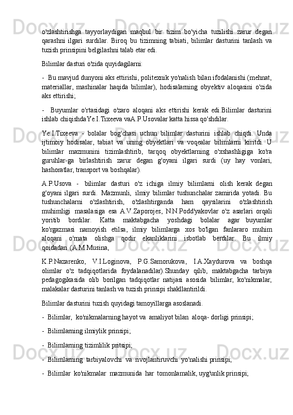 o'zlashtirishga   tayyorlaydigan   maqbul   bir   tizim   bo'yicha   tuzilishi   zarur   degan
qarashni   ilgari   surdilar.   Biroq   bu   tizimning   tabiati,   bilimlar   dasturini   tanlash   va
tuzish prinsipini belgilashni talab etar edi.
Bilimlar   dasturi   o'zida   quyidagilarni:
- Bu mavjud dunyoni aks ettirishi, politexnik yo'nalish bilan ifodalanishi (mehnat,
materiallar,   mashinalar   haqida   bilimlar),   hodisalarning   obyektiv   aloqasini   o'zida
aks ettirishi;
- Buyumlar   o'rtasidagi   o'zaro   aloqani   aks   ettirishi   kerak   edi.Bilimlar   dasturini
ishlab chiqishdaYe.I.Tixeeva vaA.P.Usovalar katta hissa qo'shdilar.
Ye.I.Tixeeva   -   bolalar   bog'chasi   uchun   bilimlar   dasturini   ishlab   chiqdi.   Unda
ijtimoiy   hodisalar,   tabiat   va   uning   obyektlari   va   voqealar   bilimlarni   kiritdi.   U
bilimlar   mazmunini   tizimlashtirib,   tarqoq   obyektlarning   o'xshashligiga   ko'ra
guruhlar-ga   birlashtirish   zarur   degan   g'oyani   ilgari   surdi   (uy   hay   vonlari,
hashoratlar, transport va boshqalar).
A.P.Usova   -   bilimlar   dasturi   o'z   ichiga   ilmiy   bilimlarni   olish   kerak   degan
g'oyani   ilgari   surdi.   Mazmunli,   ilmiy   bilimlar   tushunchalar   zamirida   yotadi.   Bu
tushunchalarni   o'zlashtirish,   o'zlashtirganda   ham   qaysilarini   o'zlashtirish
muhimligi   masalasiga   esa   A.V.Zaporojes,   N.N.Podd'yakovlar   o'z   asarlari   orqali
yoritib   bordilar.   Katta   maktabgacha   yoshdagi   bolalar   agar   buyumlar
ko'rgazmasi   namoyish   etilsa,   ilmiy   bilimlarga   xos   bo'lgan   fanlararo   muhim
aloqani   o'rnata   olishga   qodir   ekanliklarini   isbotlab   berdilar.   Bu   ilmiy
qoidadan   (A.M.Musina,
K.P.Nazarenko,   V.I.Loginova,   P.G.Samorukova,   I.A.Xaydurova   va   boshqa
olimlar   o'z   tadqiqotlarida   foydalanadilar).Shunday   qilib,   maktabgacha   tarbiya
pedagogikasida   olib   borilgan   tadqiqotlar   natijasi   asosida   bilimlar,   ko'nikmalar,
malakalar dasturini tanlash va tuzish prinsipi shakllantirildi.
Bilimlar   dasturini   tuzish   quyidagi   tamoyillarga   asoslanadi.
- Bilimlar,   ko'nikmalarning   hayot   va   amaliyot   bilan   aloqa-   dorligi   prinsipi;
- Bilimlarning   ilmiylik   prinsipi;
- Bilimlarning   tizimlilik   pritsipi;
- Bilimlarning   tarbiyalovchi   va   rivojlantiruvchi   yo'nalishi   prinsipi;
- Bilimlar   ko'nikmalar   mazmunida   har   tomonlamalik,   uyg'unlik   prinsipi; 