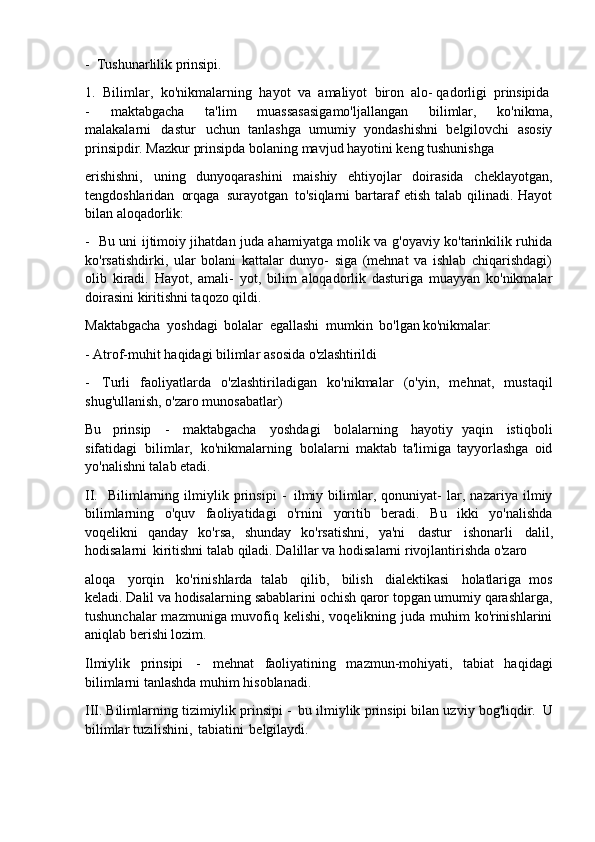 - Tushunarlilik   prinsipi.
1. Bilimlar,   ko'nikmalarning   hayot   va   amaliyot   biron   alo-   qadorligi   prinsipida
- maktabgacha   ta'lim   muassasasigamo'ljallangan   bilimlar,   ko'nikma,
malakalarni   dastur   uchun   tanlashga   umumiy   yondashishni   belgilovchi   asosiy
prinsipdir. Mazkur prinsipda bolaning mavjud hayotini keng tushunishga
erishishni,   uning   dunyoqarashini   maishiy   ehtiyojlar   doirasida   cheklayotgan,
tengdoshlaridan   orqaga   surayotgan   to'siqlarni  bartaraf  etish  talab  qilinadi. Hayot
bilan aloqadorlik:
- Bu uni ijtimoiy jihatdan juda ahamiyatga molik va g'oyaviy ko'tarinkilik ruhida
ko'rsatishdirki,   ular   bolani   kattalar   dunyo-   siga   (mehnat   va   ishlab   chiqarishdagi)
olib   kiradi.   Hayot,   amali-   yot,   bilim   aloqadorlik   dasturiga   muayyan   ko'nikmalar
doirasini kiritishni taqozo qildi.
Maktabgacha   yoshdagi   bolalar   egallashi   mumkin   bo'lgan   ko'nikmalar:
- Atrof-muhit   haqidagi   bilimlar   asosida   o'zlashtirildi
- Turli   faoliyatlarda   o'zlashtiriladigan   ko'nikmalar   (o'yin,   mehnat,   mustaqil
shug'ullanish, o'zaro munosabatlar)
Bu   prinsip   -   maktabgacha   yoshdagi   bolalarning   hayotiy   yaqin   istiqboli
sifatidagi   bilimlar,   ko'nikmalarning   bolalarni   maktab   ta'limiga   tayyorlashga   oid
yo'nalishni talab etadi.
II. Bilimlarning   ilmiylik   prinsipi   -   ilmiy   bilimlar,   qonuniyat-   lar,   nazariya   ilmiy
bilimlarning   o'quv   faoliyatidagi   o'rnini   yoritib   beradi.   Bu   ikki   yo'nalishda
voqelikni   qanday   ko'rsa,   shunday   ko'rsatishni,   ya'ni   dastur   ishonarli   dalil,
hodisalarni   kiritishni talab qiladi. Dalillar va hodisalarni rivojlantirishda o'zaro
aloqa   yorqin   ko'rinishlarda   talab   qilib,   bilish   dialektikasi   holatlariga   mos
keladi. Dalil va hodisalarning   sabablarini   ochish   qaror   topgan   umumiy   qarashlarga,
tushunchalar  mazmuniga muvofiq kelishi, voqelikning juda muhim  ko'rinishlarini
aniqlab berishi lozim.
Ilmiylik   prinsipi   -   mehnat   faoliyatining   mazmun-mohiyati,   tabiat   haqidagi
bilimlarni tanlashda muhim hisoblanadi.
III. Bilimlarning tizimiylik prinsipi -   bu ilmiylik prinsipi bilan uzviy bog'liqdir.   U
bilimlar tuzilishini,   tabiatini   belgilaydi. 