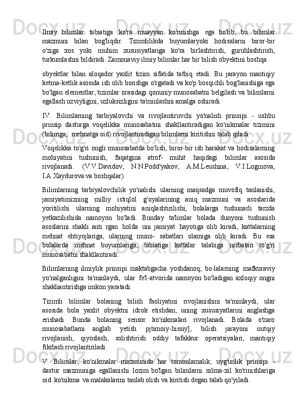 Ilmiy   bilimlar   tabiatiga   ko'ra   muayyan   ko'rinishga   ega   bo'lib,   bu   bilimlar
mazmuni   bilan   bog'liqdir.   Tizimlilikda   buyumlaryoki   hodisalarni   biror-bir
o'ziga   xos   yoki   muhim   xususiyatlariga   ko'ra   birlashtirish,   guruhlashtirish,
turkumlashni bildiradi. Zamonaviy ilmiy bilimlar har bir bilish obyektini boshqa
obyektlar   bilan   aloqador   yaxlit   tizim   sifatida   tatbiq   etadi.   Bu   jarayon   mantiqiy
ketma-ketlik asosida ish olib borishga o'rgatadi va ko'p bosqichli   bog'lanishiga ega
bo'lgan elementlar, tizimlar orasidagi qonuniy munosabatni belgilash va bilimlarni
egallash uzviyligini, uzluksizligini ta'minlashni amalga oshiradi.
IV. Bilimlarning   tarbiyalovchi   va   rivojlantiruvchi   yo'nalish   prinsipi   -   ushbu
prinsip   dasturga   voqelikka   munosabatini   shakllantiradigan   ko'nikmalar   tizimini
(bilimga,   mehnatga oid) rivojlantiradigan bilimlarni kiritishni talab qiladi.
Voqelikka to'g'ri ongli munosabatda bo'lish, biror-bir ish harakat va hodisalarning
mohiyatini   tushunish,   faqatgina   atrof-   muhit   haqidagi   bilimlar   asosida
rivojlanadi.   (V.V.Davidov,   N.N.Podd'yakov,   A.M.Leushina,   V.I.Loginova,
I.A.Xaydurova va boshqalar).
Bilimlarning   tarbiyalovchilik   yo'nalishi   ularning   maqsadga   muvofiq   tanlanishi,
jamiyatimizning   milliy   istiqlol   g'oyalarining   aniq   mazmuni   va   asoslarida
yoritilishi   ularning   mohiyatini   aniqlashtirilishi,   bolalarga   tushunarli   tarzda
yetkazilishida   namoyon   bo'ladi.   Bunday   ta'limlar   bolada   dunyoni   tushunish
asoslarini   shakli   anti   rgan   holda   uni   jamiyat   hayotiga   olib   kiradi,   kattalarning
mehnat   ehtiyojlariga,   ularning   muno-   sabatlari   olamiga   olib   kiradi.   Bu   esa
bolalarda   mehnat   buyumlariga,   tabiatiga   kattalar   talabiga   nisbatan   to'g'ri
munosabatni shakllantiradi.
Bilimlarning   ilmiylik   prinsipi   maktabgacha   yoshdanoq,   bo-lalarning   mafkuraviy
yo'nalganligini   ta'minlaydi,   ular   fe'l-atvorida   namoyon   bo'ladigan   axloqiy   ongni
shakliantirishga imkon yaratadi.
Tizimli   bilimlar   bolaning   bilish   faoliyatini   rivojlanishini   ta'minlaydi,   ular
asosida   bola   yaxlit   obyektni   idrok   etishdan,   uning   xususiyatlarini   anglashga
erishadi.   Bunda   bolaning   sensor   ko'nikmalari   rivojlanadi.   Bolada   o'zaro
munosabatlarni   anglab   yetish   pjtimoiy-hissiy],   bilish   jarayoni   nutqiy
rivojlanish,   qiyoslash,   solishtirish   oddiy   tafakkur   operatsiyalari,   mantiqiy
fikrlash rivojlantiriladi.
V. Bilimlar,   ko'nikmalar   mazmunida   har   tomonlamalik,   uyg'unlik   prinsipi   -
dastur   mazmuniga   egallanishi   lozim   bo'lgan   bilimlarni   xilma-xil   ko'rinishlariga
oid   ko'nikma   va malakalarini tanlab olish va kiritish degan talab qo'yiladi. 