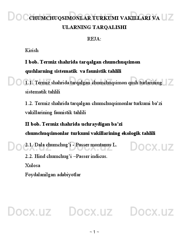 CHUMCHUQSIMONLAR TURKUMI VAKILLARI VA
ULARNING TARQALISHI
REJA:
Kirish
I bob. Termiz shahrida tarqalgan chumchuqsimon 
qushlarning sistematik  va faunistik tahlili
1.1. Termiz shahrida tarqalgan chumchuqsimon qush turlarining 
sistematik tahlili
1.2. Termiz shahrida tarqalgan chumchuqsimonlar turkumi ba’zi
vakillarining faunistik tahlili
II bob. Termiz shahrida uchraydigan ba’zi 
chumchuqsimonlar turkumi vakillarining ekologik tahlili
2.1. Dala chumchug’i - Passer montanus L.
2.2 .  Hind chumchug’i –Passer indicus.
Xulosa
Foydalanilgan adabiyotlar
~  1  ~ 