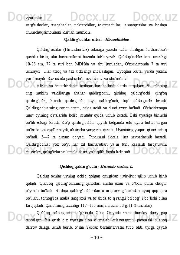 vyuroklar,
zarg'aldoqlar,   shaqshaqlar,   nektarchilar,   to'qimachilar,   jannatqushlar   va   boshqa
chumchuqsimonlarni kiritish mumkin. 
Qaldirg’ochlar oilasi -  Hirundinidae
Qaldirg‘ochlar   (Hirundinidae)   oilasiga   yaxshi   ucha   oladigan   hasharotxo'r
qushlar   kirib,   ular   hasharotlarni   havoda   tutib   yeydi.   Qaldirg'ochlar   tana   uzunligi
10-23   sm,   79   ta   turi   bor.   MDHda   va   shu   jumladan,   O'zbekistonda   7   ta   turi
uchraydi.   Ular   uzoq   va   tez   uchishga   moslashgan.   Oyoqlari   kalta,   yerda   yaxshi
yurolmaydi. Suv ustida past uchib, suv ichadi va cho'miladi. 
Afrika  va  Antarktidadan  tashqari  barcha   hududlarda  tarqalgan.  Bu   oilaning
eng   muhim   vakillariga   shahar   qaldirg'ochi,   qishloq   qaldirg'ochi,   qirg'oq
qaldirg'ochi,   kichik   qaldirg'och,   tuya   qaldirg'och,   tog'   qaldirg'ochi   kiradi.
Qaldirg'ochlarning   qanoti   uzun,   o'tkir   uchli   va   dumi   uzun   bo'ladi.   O'zbekistonga
mart   oyining   o'rtalarida   kelib,   sentabr   oyida   uchib   ketadi.   Eski   uyasiga   birinchi
bo'lib   erkagi   kiradi.   Ko'p   qaldirg'ochlar   qaytib   kelganda   eski   uyasi   butun   turgan
bo'lsada uni egallamaydi, aksincha yangisini quradi. Uyasining yuqori qismi ochiq
bo'ladi,   3—7   ta   tuxum   qo'yadi.   Tuxumini   ikkala   jins   navbatlashib   bosadi.
Qaldirg'ochlar   yoz   bo'yi   har   xil   hasharotlar,   ya’ni   turli   kassalik   tarqatuvchi
chivinlar, qo'ng'izlar va kapalaklarni yo'q qilib foyda keltiradi.
Qishloq qaldirg’ochi -  Hirundo rustica L.
Qaldirg‘ochlar   uyning   ochiq   qolgan   eshigidan   jivir-jivir   qilib   uchib   kirib
qoladi.   Qishloq   qaldirg‘ochining   qanotlari   ancha   uzun   va   o‘tkir,   dumi   chuqur
o‘ymali   bo‘ladi.   Boshqa   qaldirg‘ochlardan   u   orqasining   boshdan   oyoq   qop-qora
bo‘lishi, tomog‘ida malla rang xoli va to‘shida to‘q rangli belbog‘ i bo‘lishi bilan
farq qiladi. Qanotining uzunligi 117- 130 mm, massasi 20 g. (1-2-rasmlar)
Qishloq   qaldirg’ochi   to’g‘risida   O‘rta   Osiyoda   mana   bunday   diniy   gap
tarqalgan.   Bu   qush   o‘z   uyasiga   ilon   o‘rmalab   kelayotganini   payqashi   bilanoq
darrov   dalaga   uchib   borib,   o‘sha   Yerdan   beshiktervatar   tutib   olib,   uyiga   qaytib
~  10  ~