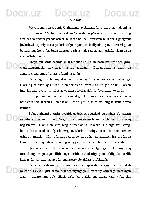 KIRISH
Mavzuning dolzarbligi.   Qushlarning ekotizimlarda tutgan o’rni juda xilma
xildir.   Serharakatlilik,   turli   yashash   muhitlarida   tarqala   olish   xususiyati   ularning
amaliy ahamiyatni yanada oshishiga sabab bo’ladi. Muayyan hududning geografik
joylashuvi,   iqlimiy   xususiyatlari,   xo’jalik   yuritish   faoliyatining   turli-tumanligi   va
boshqalarga ko’ra, bir  turga mansub qushlar  turli regionlarda turlicha ahamiyatga
ega bo’lishi mumkin. 
Dunyo faunasida hozirda 8600 tur qush bo’lib, shundan taxminan 5/8 qismi
chumchuqsimonlar   turkumiga   mansub   qushlardir.   O’zbekistonning   tabiati   va
ayniqsa uning ornitofaunasi juda xilma-xildir. 
Tabiatdagi  qushlarning aksariyati inson hayoti uchun katta ahamiyatga ega.
Ularning   ba’zilari   qadimdan   inson   tomonidan   xonakilashtirilgan   bo’lib,   ulardan
insonlar oziq-ovqat mahsulotlari va xom ashyolar sifatida foydalanib kelganlar. 
Boshqa   qushlar   esa   qishloq-xo’jaligi   ekin   maydonlaridagi   zararkunanda
hashoratlar   va   ularning   lichinkalarini   terib   yeb,   qishloq   xo’jaligiga   katta   foyda
keltiradi. 
Ba’zi qushlarni insonlar uylarida qafaslarda boqishadi va qushlar o’zlarining
rang-barang va yoqimli ovozlari, jozibali harakatlari bilan insonlarga estetik zavq
bag’ishlaydi.   Ular   shubhasiz   keng   o’rmonlar   va   dalalarning   o’ziga   xos   bezagi
bo’lib   hisoblanadilar.   Qushlarning   ovozlarini   musiqiy   asarlarda   ham   tez-tez
uchratish mumkin. Ular juda chaqqon va yengil bo’lib, zarakunanda hasharotlar va
kemiruvchilarni qirishda insonning yeng yaqin yordamchi bo’lib hisoblanadilar. 
Qushlar ilmiy nuqtai-nazardan ham katta ahamiyatga egadir. Ularning uzoq
masofalarga   migratsiya   qilishi,   uya   qurishi,   avlodlariga   g’amxo’rligi   ko’pchilik
kuzatishlar va ilmiy tadqiqotlarning asosiy obyektlari hisoblanadi. 
Tabiatda   qushlarning   foydasi   bilan   bir   qatorda   zararini   ham   kuzatish
mumkin. Foydali  qushlar  xo’jalik ahamiyatga  yoki  madaniy  ekinlarga tushadigan
zararli   hasharotlarni   yo’q   qiladi,   ba’zi   bir   qushlarning   zarari   katta   ya’ni   ular
~  2  ~ 