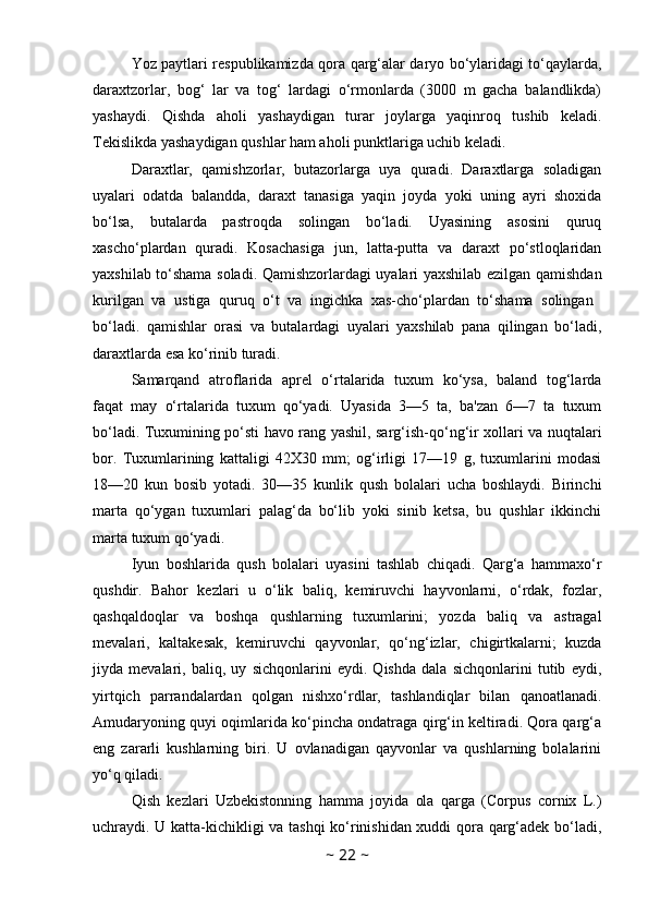 Yoz paytlari respublikamizda qora qarg‘alar daryo bo‘ylaridagi to‘qaylarda,
daraxtzorlar,   bog‘   lar   va   tog‘   lardagi   o‘rmonlarda   (3000   m   gacha   balandlikda)
yashaydi.   Qishda   aholi   yashaydigan   turar   joylarga   yaqinroq   tushib   keladi.
Tekislikda yashaydigan qushlar ham aholi punktlariga uchib keladi.
Daraxtlar,   qamishzorlar,   butazorlarga   uya   quradi.   Daraxtlarga   soladigan
uyalari   odatda   balandda,   daraxt   tanasiga   yaqin   joyda   yoki   uning   ayri   shoxida
bo‘lsa,   butalarda   pastroqda   solingan   bo‘ladi.   Uyasining   asosini   quruq
xascho‘plardan   quradi.   Kosachasiga   jun,   latta-putta   va   daraxt   po‘stloqlaridan
yaxshilab to‘shama soladi. Qamishzorlardagi uyalari yaxshilab ezilgan qamishdan
kurilgan   va   ustiga   quruq   o‘t   va   ingichka   xas-cho‘plardan   to‘shama   solingan  
bo‘ladi.   qamishlar   orasi   va   butalardagi   uyalari   yaxshilab   pana   qilingan   bo‘ladi,
daraxtlarda esa ko‘rinib turadi.
Samarqand   atroflarida   aprel   o‘rtalarida   tuxum   ko‘ysa,   baland   tog‘larda
faqat   may   o‘rtalarida   tuxum   qo‘yadi.   Uyasida   3—5   ta,   ba'zan   6—7   ta   tuxum
bo‘ladi. Tuxumining po‘sti havo rang yashil, sarg‘ish-qo‘ng‘ir xollari va nuqtalari
bor.   Tuxumlarining   kattaligi   42X30   mm;   og‘irligi   17—19   g,   tuxumlarini   modasi
18—20   kun   bosib   yotadi.   30—35   kunlik   qush   bolalari   ucha   boshlaydi.   Birinchi
marta   qo‘ygan   tuxumlari   palag‘da   bo‘lib   yoki   sinib   ketsa,   bu   qushlar   ikkinchi
marta tuxum qo‘yadi. 
Iyun   boshlarida   qush   bolalari   uyasini   tashlab   chiqadi.   Qarg‘a   hammaxo‘r
qushdir.   Bahor   kezlari   u   o‘lik   baliq,   kemiruvchi   hayvonlarni,   o‘rdak,   fozlar,
qashqaldoqlar   va   boshqa   qushlarning   tuxumlarini;   yozda   baliq   va   astragal
mevalari,   kaltakesak,   kemiruvchi   qayvonlar,   qo‘ng‘izlar,   chigirtkalarni;   kuzda
jiyda   mevalari,   baliq,   uy   sichqonlarini   eydi.   Qishda   dala   sichqonlarini   tutib   eydi,
yirtqich   parrandalardan   qolgan   nishxo‘rdlar,   tashlandiqlar   bilan   qanoatlanadi.
Amudaryoning quyi oqimlarida ko‘pincha ondatraga qirg‘in keltiradi. Qora qarg‘a
eng   zararli   kushlarning   biri.   U   ovlanadigan   qayvonlar   va   qushlarning   bolalarini
yo‘q qiladi.
Qish   kezlari   Uzbekistonning   hamma   joyida   ola   qarga   (Corpus   cornix   L.)
uchraydi. U katta-kichikligi va tashqi  ko‘rinishidan xuddi qora qarg‘adek bo‘ladi,
~  22  ~ 