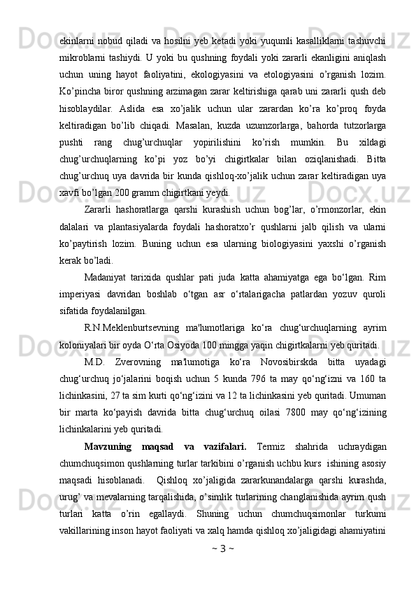 ekinlarni   nobud  qiladi   va   hosilni   yeb   ketadi   yoki   yuqumli   kasalliklarni   tashuvchi
mikroblarni   tashiydi.   U   yoki   bu   qushning   foydali   yoki   zararli   ekanligini   aniqlash
uchun   uning   hayot   faoliyatini,   ekologiyasini   va   etologiyasini   o’rganish   lozim.
Ko’pincha  biror   qushning  arzimagan  zarar  keltirishiga  qarab uni   zararli   qush  deb
hisoblaydilar.   Aslida   esa   xo’jalik   uchun   ular   zarardan   ko’ra   ko’proq   foyda
keltiradigan   bo’lib   chiqadi.   Masalan,   kuzda   uzumzorlarga,   bahorda   tutzorlarga
pushti   rang   chug’urchuqlar   yopirilishini   ko’rish   mumkin.   Bu   xildagi
chug’urchuqlarning   ko’pi   yoz   bo’yi   chigirtkalar   bilan   oziqlanishadi.   Bitta
chug’urchuq   uya   davrida   bir   kunda   qishloq-xo’jalik   uchun   zarar   keltiradigan   uya
xavfi bo’lgan 200 gramm chigirtkani yeydi. 
Zararli   hashoratlarga   qarshi   kurashish   uchun   bog’lar,   o’rmonzorlar,   ekin
dalalari   va   plantasiyalarda   foydali   hashoratxo’r   qushlarni   jalb   qilish   va   ularni
ko’paytirish   lozim.   Buning   uchun   esa   ularning   biologiyasini   yaxshi   o’rganish
kerak bo’ladi. 
Madaniyat   tarixida   qushlar   pati   juda   katta   ahamiyatga   ega   bo‘lgan.   Rim
imperiyasi   davridan   boshlab   o‘tgan   asr   o‘rtalarigacha   patlardan   yozuv   quroli
sifatida foydalanilgan.
R.N.Meklenburtsevning   ma'lumotlariga   ko‘ra   chug‘urchuqlarning   ayrim
koloniyalari bir oyda O‘rta Osiyoda 100 mingga yaqin chigirtkalarni yeb quritadi. 
M.D.   Zverovning   ma'lumotiga   ko‘ra   Novosibirskda   bitta   uyadagi
chug‘urchuq   jo‘jalarini   boqish   uchun   5   kunda   796   ta   may   qo‘ng‘izni   va   160   ta
lichinkasini, 27 ta sim kurti qo‘ng‘izini va 12 ta lichinkasini yeb quritadi. Umuman
bir   marta   ko‘payish   davrida   bitta   chug‘urchuq   oilasi   7800   may   qo‘ng‘izining
lichinkalarini yeb quritadi.
Mavzuning   maqsad   va   vazifalari.   Termiz   shahrida   uchraydigan
chumchuqsimon qushlarning turlar tarkibini o’rganish uchbu kurs   ishining asosiy
maqsadi   hisoblanadi.     Qishloq   xo’jaligida   zararkunandalarga   qarshi   kurashda,
urug’ va mevalarning tarqalishida, o’simlik turlarining changlanishida ayrim qush
turlari   katta   o’rin   egallaydi.   Shuning   uchun   chumchuqsimonlar   turkumi
vakillarining inson hayot faoliyati va xalq hamda qishloq xo’jaligidagi ahamiyatini
~  3  ~ 