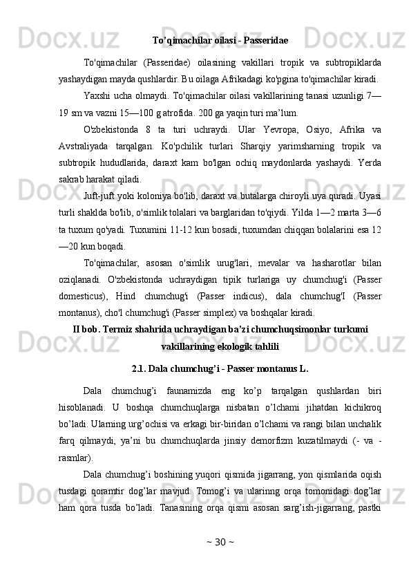 To’qimachilar oilasi - Passeridae
To'qimachilar   (Passeridae)   oilasining   vakillari   tropik   va   subtropiklarda
yashaydigan mayda qushlardir. Bu oilaga Afrikadagi ko'pgina to'qimachilar kiradi. 
Yaxshi ucha olmaydi. To'qimachilar oilasi vakillarining tanasi uzunligi 7—
19 sm va vazni 15—100 g atrofida. 200 ga yaqin turi ma’lum. 
O'zbekistonda   8   ta   turi   uchraydi.   Ular   Yevropa,   Osiyo,   Afrika   va
Avstraliyada   tarqalgan.   Ko'pchilik   turlari   Sharqiy   yarimsharning   tropik   va
subtropik   hududlarida,   daraxt   kam   bo'lgan   ochiq   maydonlarda   yashaydi.   Yerda
sakrab harakat qiladi. 
Juft-juft yoki koloniya bo'lib, daraxt va butalarga chiroyli uya quradi. Uyasi
turli shaklda bo'lib, o'simlik tolalari va barglaridan to'qiydi. Yilda 1—2 marta 3—6
ta tuxum qo'yadi. Tuxumini 11-12 kun bosadi, tuxumdan chiqqan bolalarini esa 12
—20 kun boqadi. 
To'qimachilar,   asosan   o'simlik   urug'lari,   mevalar   va   hasharotlar   bilan
oziqlanadi.   O'zbekistonda   uchraydigan   tipik   turlariga   uy   chumchug'i   (Passer
domesticus),   Hind   chumchug'i   (Passer   indicus),   dala   chumchug'I   (Passer
montanus), cho'l chumchug'i (Passer simplex) va boshqalar kiradi.
II bob. Termiz shahrida uchraydigan ba’zi chumchuqsimonlar turkumi
vakillarining ekologik tahlili
2.1. Dala chumchug’i - Passer montanus L.
Dala   chumchug’i   faunamizda   eng   ko’p   tarqalgan   qushlardan   biri
hisoblanadi.   U   boshqa   chumchuqlarga   nisbatan   o’lchami   jihatdan   kichikroq
bo’ladi. Ularning urg’ochisi va erkagi bir-biridan o’lchami va rangi bilan unchalik
farq   qilmaydi,   ya’ni   bu   chumchuqlarda   jinsiy   demorfizm   kuzatilmaydi   (-   va   -
rasmlar). 
Dala chumchug’i boshining yuqori qismida jigarrang, yon qismlarida oqish
tusdagi   qoramtir   dog’lar   mavjud.   Tomog’i   va   ularinng   orqa   tomonidagi   dog’lar
ham   qora   tusda   bo’ladi.   Tanasining   orqa   qismi   asosan   sarg’ish-jigarrang,   pastki
~  30  ~ 