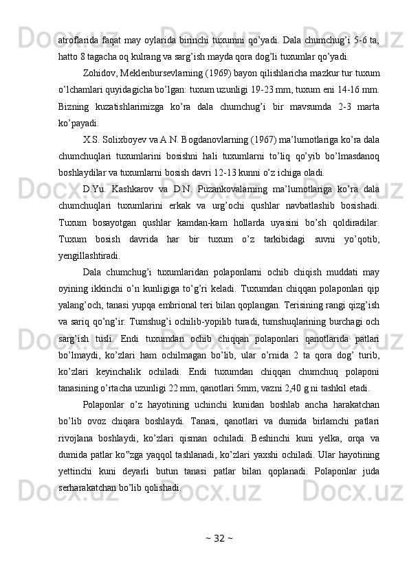 atroflarida faqat  may oylarida birinchi  tuxumni  qo’yadi. Dala  chumchug’i  5-6 ta,
hatto 8 tagacha oq kulrang va sarg’ish mayda qora dog’li tuxumlar qo’yadi.
Zohidov, Meklenbursevlarning (1969) bayon qilishlaricha mazkur tur tuxum
o’lchamlari quyidagicha bo’lgan: tuxum uzunligi 19-23 mm, tuxum eni 14-16 mm.
Bizning   kuzatishlarimizga   ko’ra   dala   chumchug’i   bir   mavsumda   2-3   marta
ko’payadi. 
X.S. Solixboyev va A.N. Bogdanovlarning (1967) ma’lumotlariga ko’ra dala
chumchuqlari   tuxumlarini   bosishni   hali   tuxumlarni   to’liq   qo’yib   bo’lmasdanoq
boshlaydilar va tuxumlarni bosish davri 12-13 kunni o’z ichiga oladi. 
D.Yu.   Kashkarov   va   D.N.   Puzankovalarning   ma’lumotlariga   ko’ra   dala
chumchuqlari   tuxumlarini   erkak   va   urg’ochi   qushlar   navbatlashib   bosishadi.
Tuxum   bosayotgan   qushlar   kamdan-kam   hollarda   uyasini   bo’sh   qoldiradilar.
Tuxum   bosish   davrida   har   bir   tuxum   o’z   tarkibidagi   suvni   yo’qotib,
yengillashtiradi. 
Dala   chumchug’i   tuxumlaridan   polaponlarni   ochib   chiqish   muddati   may
oyining   ikkinchi   o’n   kunligiga   to’g’ri   keladi.   Tuxumdan   chiqqan   polaponlari   qip
yalang’och, tanasi yupqa embrional teri bilan qoplangan. Terisining rangi qizg’ish
va sariq qo’ng’ir. Tumshug’i ochilib-yopilib turadi, tumshuqlarining burchagi och
sarg’ish   tusli.   Endi   tuxumdan   ochib   chiqqan   polaponlari   qanotlarida   patlari
bo’lmaydi,   ko’zlari   ham   ochilmagan   bo’lib,   ular   o’rnida   2   ta   qora   dog’   turib,
ko’zlari   keyinchalik   ochiladi.   Endi   tuxumdan   chiqqan   chumchuq   polaponi
tanasining o’rtacha uzunligi 22 mm, qanotlari 5mm, vazni 2,40 g ni tashkil etadi. 
Polaponlar   o’z   hayotining   uchinchi   kunidan   boshlab   ancha   harakatchan
bo’lib   ovoz   chiqara   boshlaydi.   Tanasi,   qanotlari   va   dumida   birlamchi   patlari
rivojlana   boshlaydi,   ko’zlari   qisman   ochiladi.   Beshinchi   kuni   yelka,   orqa   va
dumida patlar ko zga yaqqol tashlanadi, ko’zlari yaxshi  ochiladi. Ular hayotining‟
yettinchi   kuni   deyarli   butun   tanasi   patlar   bilan   qoplanadi.   Polaponlar   juda
serharakatchan bo’lib qolishadi.
~  32  ~ 