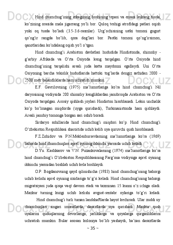 Hind   chumchug’ining   erkagining   boshining   tepasi   va   ensasi   kulrang   tusda,
ko’zining   orasida   mala   jigarrang   yo’li   bor.   Quloq   teshigi   atrofidagi   patlari   oqish
yoki   oq   tusda   bo’ladi   (3.5-3.6-rasmlar).   Urg’ochisining   ustki   tomoni   gugurt
qo’ng’ir   rangda   bo’lib,   qora   dog’lari   bor.   Pastki   tomoni   qo’ng’irsimon,
qanotlaridan ko’ndalang oqish yo’l o’tgan. 
Hind   chumchug’i   Arabiston   davlatlari   hududida   Hindistonda,   shimoliy   -
g’arbiy   Afrikada   va   O’rta   Osiyoda   keng   tarqalgan.   O’rta   Osiyoda   hind
chumchug’ining   tarqalishi   areali   juda   katta   maydonni   egallaydi.   Uni   O’rta
Osiyoning   barcha   tekislik   hududlarida   hattoki   tog’larda   dengiz   sathidan   2000   -
2500 metr balandliklarda ham uchratish mumkin. 
E.F.   Gavrilovning   (1975)   ma’lumotlariga   ko’ra   hind   chumchug’i   Nil
daryosining vodiysida 200 shimoliy  kengliklardan janubroqda Arabiston va  O’rta
Osiyoda  tarqalgan.  Asosiy  qishlash  joylari   Hindiston  hisoblanadi.   Lekin  unchalik
ko’p   bo’lmagan   miqdorda   (uyga   qurishadi),   Turkmanistonda   ham   qishlaydi.
Areali janubiy tomonga borgan sari oshib boradi. 
Sirdaryo   sohillarida   hind   chumchug’i   miqdori   ko’p.   Hind   chumchug’i
O’zbekiston Respublikasi sharoitida uchib kelib uya quruvchi qush hisoblanadi. 
F.Z.Zohidov   va   P.N.Meklenbursevlarning   ma’lumotlariga   ko’ra   (1969)
bahorda hind chumchuqlari aprel oyining ikkinchi yarmida uchib keladi. 
D.Yu.   Kashkarov   va   V.N.   Puzankovalarning   (1974)   ma’lumotlariga   ko’ra
hind chumchug’i  O’zbekiston  Respublikasining  Farg’ona  vodiysiga  aprel  oyining
ikkinchi yarmidan boshlab uchib kela boshlaydi. 
O.P.   Bogdanovning   qayd   qilinishicha   (1983)   hind   chumchug’ining   bahorgi
uchib kelishi aprel oyining oxirlariga to’g’ri keladi. Hind chumchug’ining bahorgi
migratsiyasi   juda   qisqa   vaqt   davom   etadi   va   taxminan   15   kunni   o’z   ichiga   oladi.
Mazkur   turning   kuzgi   uchib   kelishi   avgust-sentabr   oylariga   to’g’ri   keladi.
           Hind chumchug’i turli tuman landshaftlarda hayot kechiradi. Ular xuddi uy
chumchuqlari   singari   imoratlarda,   daraxtlarda   uya   qurishadi.   Mazkur   qush
uyalarini   quduqlarning   devorlariga,   jarliklarga   va   qoyalarga   qurganliklarini
uchratish   mumkin.   Bular   asosan   koloniya   bo’lib   yashaydi,   ba’zan   daraxtlarda
~  35  ~ 