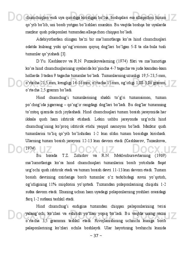 chumchuqlari endi uya qurishga kirishgan bo’lsa, boshqalari esa allaqachon tuxum
qo’yib bo’lib, uni bosib yotgan bo’lishlari mumkin. Bu vaqtda boshqa bir uyalarda
mazkur qush polaponlari tuxumdan allaqachon chiqqan bo’ladi. 
Adabiyotlardan   olingan   ba’zi   bir   ma’lumotlarga   ko’ra   hind   chumchuqlari
odatda   kulrang   yoki   qo’ng’irsimon   quyuq   dog’lari   bo’lgan   5-8   ta   ola-bula   tusli
tuxumlar qo’yishadi [3]. 
D.Yu.   Kashkarov   va   R.N.   Puzankovalarning   (1974)   fikri   va   ma’lumotiga
ko’ra hind chumchuqlarining uyalarida ko’pincha 4-7 tagacha va juda kamdan-kam
hollarda 3 tadan 9 tagacha tuxumlar bo’ladi. Tuxumlarning uzunligi 19,5-23,5 mm,
o’rtacha 21,5 mm, kengligi 14-16 mm, o’rtacha 15 mm, og’irligi 1,88-3,06 gramm,
o’rtacha 2,5 gramm bo’ladi. 
Hind   chumchug’i   tuxumlarining   shakli   to’g’ri   tuxumsimon,   tuxum
po’chog’ida jigarrang – qo’ng’ir rangdagi dog’lari bo’ladi. Bu dog’lar tuxumning
to’mtoq qismida zich joylashadi. Hind chumchuqlari tuxum bosish jarayonida har
ikkala   qush   ham   ishtirok   etishadi.   Lekin   ushbu   jarayonda   urg’ochi   hind
chumchug’ining   ko’proq   ishtirok   etishi   yaqqol   namoyon   bo’ladi.   Mazkur   qush
tuxumlarini   to’liq   qo’yib   bo’lishidan   1-2   kun   oldin   tuxum   bosishga   kirishadi.
Ularning   tuxum   bosish   jarayoni   12-13   kun   davom   etadi   (Kashkarov,   Tuzankova,
1974). 
Bu   borada   T.Z.   Zohidov   va   R.N.   Meklenbursevlarning   (1969)
ma’lumotlariga   ko’ra   hind   chumchuqlari   tuxumlarini   bosib   yotishida   faqat
urg’ochi qush ishtirok etadi va tuxum bosish davri 11-13 kun davom etadi. Tuxum
bosish   davrining   oxirlariga   borib   tuxumlar   o’z   tarkibidagi   suvni   yo’qotish,
og’irligining   11%   miqdorini   yo’qotadi.   Tuxumdan   polaponlarining   chiqishi   1-2
sutka davom etadi. Shuning uchun ham uyadagi polaponlarning yoshlari orasidagi
farq 1-2 sutkani tashkil etadi. 
Hind   chumchug’i   endigina   tuxumdan   chiqqan   palaponlarining   terisi
yalang’och,   ko’zlari   va   eshitish   yo’llari   yopiq   bo’ladi.   Bu   vaqtda   uning   vazni
o’rtacha   3,5   grammni   tashkil   etadi.   Rivojlanishining   uchinchi   kuniga   borib
palaponlarining   ko’zlari   ochila   boshlaydi.   Ular   hayotining   beshinchi   kunida
~  37  ~ 