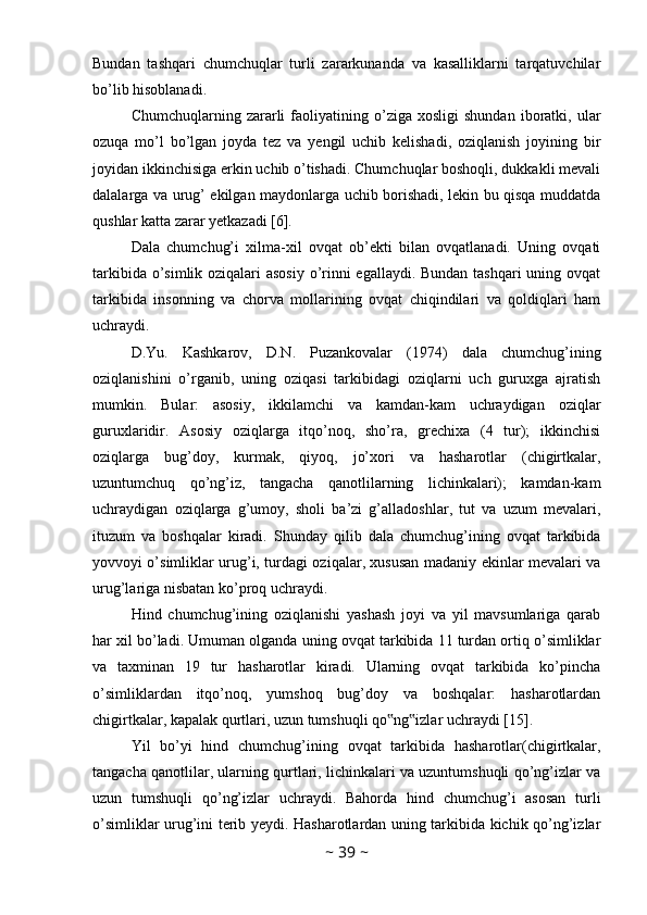 Bundan   tashqari   chumchuqlar   turli   zararkunanda   va   kasalliklarni   tarqatuvchilar
bo’lib hisoblanadi. 
Chumchuqlarning   zararli   faoliyatining   o’ziga   xosligi   shundan   iboratki,  ular
ozuqa   mo’l   bo’lgan   joyda   tez   va   yengil   uchib   kelishadi,   oziqlanish   joyining   bir
joyidan ikkinchisiga erkin uchib o’tishadi. Chumchuqlar boshoqli, dukkakli mevali
dalalarga va urug’ ekilgan maydonlarga uchib borishadi, lekin bu qisqa muddatda
qushlar katta zarar yetkazadi [6]. 
Dala   chumchug’i   xilma-xil   ovqat   ob’ekti   bilan   ovqatlanadi.   Uning   ovqati
tarkibida o’simlik oziqalari  asosiy  o’rinni  egallaydi. Bundan tashqari  uning ovqat
tarkibida   insonning   va   chorva   mollarining   ovqat   chiqindilari   va   qoldiqlari   ham
uchraydi. 
D.Yu.   Kashkarov,   D.N.   Puzankovalar   (1974)   dala   chumchug’ining
oziqlanishini   o’rganib,   uning   oziqasi   tarkibidagi   oziqlarni   uch   guruxga   ajratish
mumkin.   Bular:   asosiy,   ikkilamchi   va   kamdan-kam   uchraydigan   oziqlar
guruxlaridir.   Asosiy   oziqlarga   itqo’noq,   sho’ra,   grechixa   (4   tur);   ikkinchisi
oziqlarga   bug’doy,   kurmak,   qiyoq,   jo’xori   va   hasharotlar   (chigirtkalar,
uzuntumchuq   qo’ng’iz,   tangacha   qanotlilarning   lichinkalari);   kamdan-kam
uchraydigan   oziqlarga   g’umoy,   sholi   ba’zi   g’alladoshlar,   tut   va   uzum   mevalari,
ituzum   va   boshqalar   kiradi.   Shunday   qilib   dala   chumchug’ining   ovqat   tarkibida
yovvoyi o’simliklar urug’i, turdagi oziqalar, xususan madaniy ekinlar mevalari va
urug’lariga nisbatan ko’proq uchraydi. 
Hind   chumchug’ining   oziqlanishi   yashash   joyi   va   yil   mavsumlariga   qarab
har xil bo’ladi. Umuman olganda uning ovqat tarkibida 11 turdan ortiq o’simliklar
va   taxminan   19   tur   hasharotlar   kiradi.   Ularning   ovqat   tarkibida   ko’pincha
o’simliklardan   itqo’noq,   yumshoq   bug’doy   va   boshqalar:   hasharotlardan
chigirtkalar, kapalak qurtlari, uzun tumshuqli qo ng izlar uchraydi [15]. ‟ ‟
Yil   bo’yi   hind   chumchug’ining   ovqat   tarkibida   hasharotlar(chigirtkalar,
tangacha qanotlilar, ularning qurtlari, lichinkalari va uzuntumshuqli qo’ng’izlar va
uzun   tumshuqli   qo’ng’izlar   uchraydi.   Bahorda   hind   chumchug’i   asosan   turli
o’simliklar urug’ini terib yeydi. Hasharotlardan uning tarkibida kichik qo’ng’izlar
~  39  ~ 