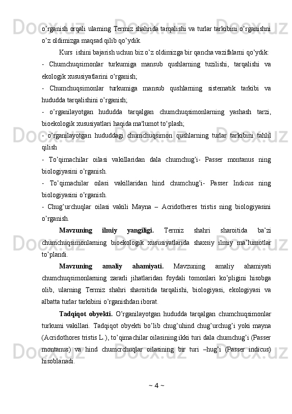 o’rganish orqali ularning Termiz shahrida tarqalishi va turlar tarkibini o’rganishni
o’z oldimizga maqsad qilib qo’ydik.
Kurs  ishini bajarish uchun biz o’z oldimizga bir qancha vazifalarni qo’ydik:
-   Chumchuqsimonlar   turkumiga   mansub   qushlarning   tuzilishi,   tarqalishi   va
ekologik xususiyatlarini o‘rganish;
-   Chumchuqsimonlar   turkumiga   mansub   qushlarning   sistematik   tarkibi   va
hududda tarqalishini o’rganish;
-   o’rganilayotgan   hududda   tarqalgan   chumchuqsimonlarning   yashash   tarzi,
bioekologik xususiyatlari haqida ma'lumot to‘plash;
-   o’rganilayotgan   hududdagi   chumchuqsimon   qushlarning   turlar   tarkibini   tahlil
qilish
-   To’qimachilar   oilasi   vakillaridan   dala   chumchug’i-   Passer   montanus   ning
biologiyasini o’rganish.
-   To’qimachilar   oilasi   vakillaridan   hind   chumchug’i-   Passer   Indicus   ning
biologiyasini o’rganish.
-   Chug’urchuqlar   oilasi   vakili   Mayna   –   Acridotheres   tristis   ning   biologiyasini
o’rganish.
Mavzuning   ilmiy   yangiligi.   Termiz   shahri   sharoitida   ba’zi
chumchuqsimonlarning   bioekologik   xususiyatlarida   shaxsiy   ilmiy   ma’lumotlar
to’plandi. 
Mavzuning   amaliy   ahamiyati.   Mavzuning   amaliy   ahamiyati
chumchuqsimonlarning   zararli   jihatlaridan   foydali   tomonlari   ko’pligini   hisobga
olib,   ularning   Termiz   shahri   sharoitida   tarqalishi,   biologiyasi,   ekologiyasi   va
albatta turlar tarkibini o’rganishdan iborat. 
Tadqiqot   obyekti.   O’rganilayotgan   hududda   tarqalgan   chumchuqsimonlar
turkumi   vakillari.   Tadqiqot   obyekti   bo’lib   chug’uhind   chug’urchug’i   yoki   mayna
(Acridothores tristis L.), to’qimachilar oilasining ikki turi dala chumchug’i (Passer
montanus)   va   hind   chumcrchuqlar   oilasining   bir   turi   –hug’i   (Passer   indicus)
hisoblanadi. 
~  4  ~ 