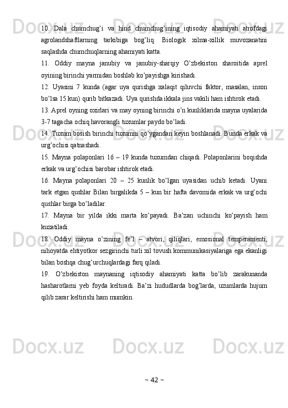 10.   Dala   chumchug’i   va   hind   chumchug’ining   iqtisodiy   ahamiyati   atrofdagi
agrolandshaftlarning   tarkibiga   bog’liq.   Biologik   xilma-xillik   muvozanatini
saqlashda chumchuqlarning ahamiyati katta. 
11.   Oddiy   mayna   janubiy   va   janubiy-sharqiy   O’zbekiston   sharoitida   aprel
oyining birinchi yarmidan boshlab ko’payishga kirishadi. 
12.   Uyasini   7   kunda   (agar   uya   qurishga   xalaqit   qiluvchi   faktor,   masalan,   inson
bo’lsa 15 kun) qurib bitkazadi. Uya qurishda ikkala jins vakili ham ishtirok etadi.
13. Aprel oyning oxirlari va may oyning birinchi o’n kunliklarida mayna uyalarida
3-7 tagacha ochiq havorangli tuxumlar paydo bo’ladi. 
14. Tuxum bosish birinchi tuxumni qo’ygandan keyin boshlanadi. Bunda erkak va
urg’ochisi qatnashadi. 
15.   Mayna   polaponlari   16   –   19   kunda   tuxumdan   chiqadi.   Polaponlarini   boqishda
erkak va urg’ochisi barobar ishtirok etadi. 
16.   Mayna   polaponlari   20   –   25   kunlik   bo’lgan   uyasidan   uchib   ketadi.   Uyani
tark etgan qushlar Bilan birgalikda 5 – kun bir hafta davomida erkak va urg’ochi
qushlar birga bo’ladilar. 
17.   Mayna   bir   yilda   ikki   marta   ko’payadi.   Ba’zan   uchinchi   ko’payish   ham
kuzatiladi.
18.   Oddiy   mayna   o’zining   fe’l   –   atvori,   qiliqlari,   emosional   temperamenti,
nihoyatda ehtiyotkor sezgirinchi turli xil tovush kommunikasiyalariga ega ekanligi
bilan boshqa chug’urchuqlardagi farq qiladi. 
19.   O’zbekiston   maynaning   iqtisodiy   ahamiyati   katta   bo’lib   zarakunanda
hasharotlarni   yeb   foyda   keltiradi.   Ba’zi   hududlarda   bog’larda,   uzumlarda   hujum
qilib zarar keltirishi ham mumkin.
~  42  ~ 