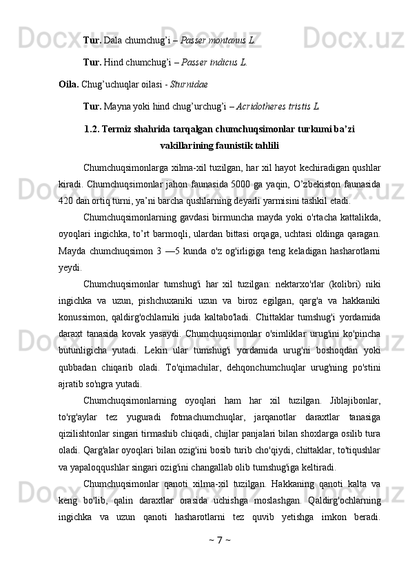 Tur.  Dala chumchug’i –  Passer montanus L.
Tur.  Hind chumchug’i –  Passer indicus L.
Oila.  Chug’uchuqlar oilasi -  Sturnidae
Tur.  Mayna yoki hind chug’urchug’i –  Acridotheres tristis L.
1.2. Termiz shahrida tarqalgan chumchuqsimonlar turkumi ba’zi
vakillarining faunistik tahlili
Chumchuqsimonlarga xilma-xil tuzilgan, har xil hayot kechiradigan qushlar
kiradi. Chumchuqsimonlar  jahon faunasida 5000 ga yaqin, O’zbekiston  faunasida
420 dan ortiq turni, ya’ni barcha qushlarning deyarli yarmisini tashkil etadi. 
Chumchuqsimonlarning  gavdasi   birmuncha  mayda  yoki  o'rtacha  kattalikda,
oyoqlari  ingichka, to’rt barmoqli, ulardan bittasi  orqaga, uchtasi  oldinga qaragan.
Mayda   chumchuqsimon   3   —5   kunda   o'z   og'irligiga   teng   keladigan   hasharotlarni
yeydi. 
Chumchuqsimonlar   tumshug'i   har   xil   tuzilgan:   nektarxo'rlar   (kolibri)   niki
ingichka   va   uzun,   pishchuxaniki   uzun   va   biroz   egilgan,   qarg'a   va   hakkaniki
konussimon,   qaldirg'ochlarniki   juda   kaltabo'ladi.   Chittaklar   tumshug'i   yordamida
daraxt   tanasida   kovak   yasaydi.   Chumchuqsimonlar   o'simliklar   urug'ini   ko'pincha
butunligicha   yutadi.   Lekin   ular   tumshug'i   yordamida   urug'ni   boshoqdan   yoki
qubbadan   chiqarib   oladi.   To'qimachilar,   dehqonchumchuqlar   urug'ning   po'stini
ajratib so'ngra yutadi. 
Chumchuqsimonlarning   oyoqlari   ham   har   xil   tuzilgan.   Jiblajibonlar,
to'rg'aylar   tez   yuguradi   fotmachumchuqlar,   jarqanotlar   daraxtlar   tanasiga
qizilishtonlar singari tirmashib chiqadi, chijlar panjalari bilan shoxlarga osilib tura
oladi. Qarg'alar oyoqlari bilan ozig'ini bosib turib cho'qiydi, chittaklar, to'tiqushlar
va yapaloqqushlar singari ozig'ini changallab olib tumshug'iga keltiradi.
Chumchuqsimonlar   qanoti   xilma-xil   tuzilgan.   Hakkaning   qanoti   kalta   va
keng   bo'lib,   qalin   daraxtlar   orasida   uchishga   moslashgan.   Qaldirg'ochlarning
ingichka   va   uzun   qanoti   hasharotlarni   tez   quvib   yetishga   imkon   beradi.
~  7  ~ 