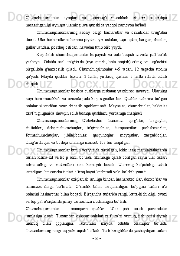 Chumchuqsimonlar   oyoqlari   va   tumshug'i   murakkab   ishlarni   bajarishga
moslashganligi ayniqsa ularning uya qurishida yaqqol namoyon bo'ladi. 
Chumchuqsimonlarning   asosiy   ozig'i   hasharotlar   va   o'simliklar   urug'idan
iborat. Ular hasharotlarni hamma joydan: yer ustidan, tuproqdan, barglar, shoxlar,
gullar ustidan, po'stloq ostidan, havodan tutib olib yeydi. 
Ko'pchilik   chumchuqsimonlar   ko'payish   va   bola   boqish   davrida   juft   bo'lib
yashaydi.   Odatda   nasli   to'g'risida   (uya   qurish,   bola   boqish)   erkagi   va   urg'ochisi
birgalikda   g'amxo'rlik   qiladi.   Chumchuqsimonlar   4-5   tadan,   12   tagacha   tuxum
qo'yadi.   Mayda   qushlar   tuxumi   2   hafta,   yirikroq   qushlar   3   hafta   ichida   ochib
chiqadi.
Chumchuqsimonlar boshqa qushlarga nisbatan yaxshiroq sayraydi. Ularning
kuyi   ham   murakkab   va   ovozida   juda   ko'p   signallar   bor.   Qushlar   uchirma   bo'lgan
bolalarini   xavfdan   ovoz   chiqarib   ogohlantiradi.   Maynalar,   chumchuqlar,   hakkalar
xavf tug'ilganida shovqin solib boshqa qushlarni yordamga chaqiradi.
Chumchuqsimonlarning   O'zbekiston   faunasida   qarg'alar,   to'rg'aylar,
chittaklar,   dehqonchumchuqlar,   to'qimachilar,   dumparastlar,   pashshaxo'rlar,
fotmachumchuqlar,   jibilajibonlar,   qarqunoqlar,   moyqutlar,   zarg'aldoqlar,
chug'urchiqlar va boshqa oilalarga mansub 109 turi tarqalgan.
Chumchuqsimonlar butun yer yuzida tarqalgan, lekin issiq mamlakatlarlarda
turlari   xilma-xil   va   ko‘p   sonli   bo‘ladi.   Shimolga   qarab   borilgan   sayin   ular   turlari
xilma-xilligi   va   individlari   soni   kamayib   boradi.   Ularning   ko‘pchiligi   uchib
ketadigan, bir qancha turlari o‘troq hayot kechiradi yoki ko‘chib yuradi.
Chumchuqsimonlar oziqlanish usuliga binoan hasharotxo‘rlar, donxo‘rlar va
hammaxo‘rlarga   bo‘linadi.   O‘simlik   bilan   oziqlanadigan   ko‘pgina   turlari   o‘z
bolasini hasharotlar bilan boqadi. Birqancha turlarida rangi, katta-kichikligi, ovozi
va toji pat o‘siqlarida jinsiy demorfizm ifodalangan bo‘ladi.  
Chumchuqsimonlar   –   monogam   qushlar.   Ular   jish   bolali   parrandalar
jumlasiga kiradi. Tuxumdan chiqqan bolalari zaif, ko‘zi yumuq, jish, terisi  siyrak
momiq   bilan   qoplangan.   Tuxumlari   mayda,   odatda   olachipor   bo‘ladi.
Tuxumlarining rangi oq yoki oqish bo‘ladi. Turli kengliklarda yashaydigan turlari
~  8  ~ 