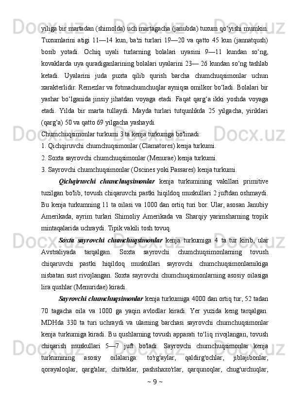 yiliga bir martadan (shimolda) uch martagacha (janubda) tuxum qo‘yishi mumkin.
Tuxumlarini   atigi   11—14   kun,   ba'zi   turlari   19—20   va   qatto   45   kun   (jannatqush)
bosib   yotadi.   Ochiq   uyali   turlarning   bolalari   uyasini   9—11   kundan   so‘ng,
kovaklarda uya quradiganlarining bolalari uyalarini 23— 26 kundan so‘ng tashlab
ketadi.   Uyalarini   juda   puxta   qilib   qurish   barcha   chumchuqsimonlar   uchun
xarakterlidir. Remezlar va fotmachumchuqlar ayniqsa omilkor bo‘ladi. Bolalari bir
yashar   bo‘lganida   jinsiy   jihatdan   voyaga   etadi.   Faqat   qarg‘a   ikki   yoshda   voyaga
etadi.   Yilda   bir   marta   tullaydi.   Mayda   turlari   tutqunlikda   25   yilgacha,   yiriklari
(qarg‘a) 50 va qatto 69 yilgacha yashaydi.
Chumchuqsimonlar turkumi 3 ta kenja turkumga bo'linadi: 
1. Qichqiruvchi chumchuqsimonlar (Clamatores) kenja turkumi. 
2. Soxta sayrovchi chumchuqsimonlar (Menurae) kenja turkumi. 
3. Sayrovchi chumchuqsimonlar (Oscines yoki Passares) kenja turkumi. 
Qichqiruvchi   chumchuqsimonlar   kenja   turkumining   vakillari   primitive
tuzilgan bo'lib, tovush chiqaruvchi pastki hiqildoq muskullari 2 juftdan oshmaydi.
Bu kenja turkumning 11 ta oilasi va 1000 dan ortiq turi bor. Ular, asosan Janubiy
Amerikada,   ayrim   turlari   Shimoliy   Amerikada   va   Sharqiy   yarimsharning   tropik
mintaqalarida uchraydi. Tipik vakili tosh tovuq. 
Soxta   sayrovchi   chumchuqsimonlar   kenja   turkumiga   4   ta   tur   kirib,   ular
Avstraliyada   tarqalgan.   Soxta   sayrovchi   chumchuqsimonlarning   tovush
chiqaruvchi   pastki   hiqildoq   muskullari   sayrovchi   chumchuqsimonlarnikiga
nisbatan  sust  rivojlangan.  Soxta  sayrovchi   chumchuqsimonlarning asosiy  oilasiga
lira qushlar (Menuridae) kiradi. 
Sayrovchi chumchuqsimonlar  kenja turkumiga 4000 dan ortiq tur, 52 tadan
70   tagacha   oila   va   1000   ga   yaqin   avlodlar   kiradi.   Yer   yuzida   keng   tarqalgan.
MDHda   330   ta   turi   uchraydi   va   ularning   barchasi   sayrovchi   chumchuqsimonlar
kenja turkumiga kiradi. Bu qushlarning tovush apparati to'1iq rivojlangan, tovush
chiqarish   muskullari   5—7   juft   bo'ladi.   Sayrovchi   chumchuqsimonlar   kenja
turkumining   asosiy   oilalariga:   to'rg'aylar,   qaldirg'ochlar,   jiblajibonlar,
qorayaloqlar,   qarg'alar,   chittaklar,   pashshaxo'rlar,   qarqunoqlar,   chug'urchuqlar,
~  9  ~