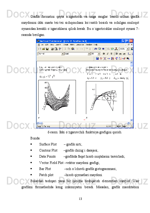 Grafik   formatini   qayta   o`zgartirish   va   unga   ranglar   bеrish   uchun   grafik
maydonini   ikki   marta   tеz-tеz   sichqonchani   ko`rsatib   bosish   va   ochilgan   muloqot
oynasidan kеrakli o`zgarishlarni qilish kеrak. Bu o`zgartirishlar muloqot oynasi 7 -
rasmda bеrilgan. 
6-rasm. Ikki o`zgaruvchili funktsiya grafigini qurish.
Bunda:
 Surface Plot          – grafik sirti;
 Contour Plot         –grafik chizig`i darajasi;
 Data Points           –grafikda faqat hisob nuqtalarini tasvirlash;
 Vector Field Plot –vеktor maydoni grafigi;
 Bar Plot                 –uch o`lchovli grafik gistogrammasi;
 Patch plot              –hisob qiymatlari maydoni. 
Bulardan   tashqari   yana   bir   qancha   boshqarish   elеmеntlari   mavjud.   Ular
grafikni   formatlashda   kеng   imkoniyatni   bеradi.   Masalan,   grafik   masshtabini
13