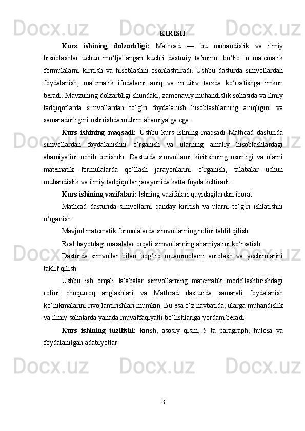 KIRISH
Kurs   ishining   dolzarbligi:   Mathcad   —   bu   muhandislik   va   ilmiy
hisoblashlar   uchun   mo ljallangan   kuchli   dasturiy   ta minot   bo‘lib,   u   matematikʻ ʼ
formulalarni   kiritish   va   hisoblashni   osonlashtiradi.   Ushbu   dasturda   simvollardan
foydalanish,   matematik   ifodalarni   aniq   va   intuitiv   tarzda   ko‘rsatishga   imkon
beradi. Mavzuning dolzarbligi shundaki, zamonaviy muhandislik sohasida va ilmiy
tadqiqotlarda   simvollardan   to‘g‘ri   foydalanish   hisoblashlarning   aniqligini   va
samaradorligini oshirishda muhim ahamiyatga ega.
Kurs   ishining   maqsadi:   Ushbu   kurs   ishning   maqsadi   Mathcad   dasturida
simvollardan   foydalanishni   o‘rganish   va   ularning   amaliy   hisoblashlardagi
ahamiyatini   ochib   berishdir.   Dasturda   simvollarni   kiritishning   osonligi   va   ularni
matematik   formulalarda   qo‘llash   jarayonlarini   o‘rganish,   talabalar   uchun
muhandislik va ilmiy tadqiqotlar jarayonida katta foyda keltiradi.
Kurs ishining vazifalari:  Ishning vazifalari quyidagilardan iborat:
Mathcad   dasturida   simvollarni   qanday   kiritish   va   ularni   to‘g‘ri   ishlatishni
o‘rganish.
Mavjud matematik formulalarda simvollarning rolini tahlil qilish.
Real hayotdagi masalalar orqali simvollarning ahamiyatini ko‘rsatish.
Dasturda   simvollar   bilan   bog‘liq   muammolarni   aniqlash   va   yechimlarini
taklif qilish.
Ushbu   ish   orqali   talabalar   simvollarning   matematik   modellashtirishdagi
rolini   chuqurroq   anglashlari   va   Mathcad   dasturida   samarali   foydalanish
ko‘nikmalarini rivojlantirishlari mumkin. Bu esa o‘z navbatida, ularga muhandislik
va ilmiy sohalarda yanada muvaffaqiyatli bo‘lishlariga yordam beradi.
Kurs   ishining   tuzilishi:   kirish,   asosiy   qism,   5   ta   paragraph,   hulosa   va
foydalanilgan adabiyotlar.
3