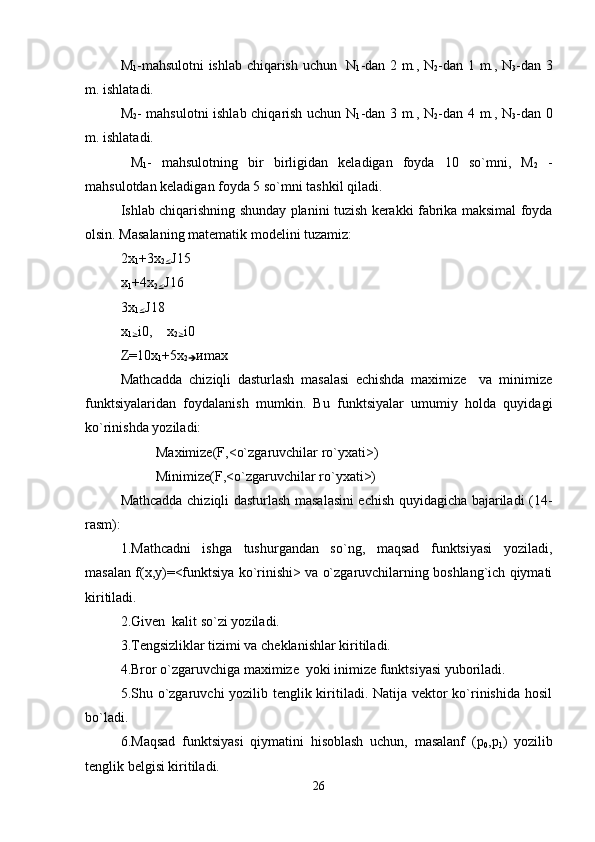 M
1 -mahsulotni ishlab chiqarish uchun   N
1 -dan 2 m., N
2 -dan 1 m., N
3 -dan 3
m. ishlatadi.
M
2 - mahsulotni ishlab chiqarish uchun N
1 -dan 3 m., N
2 -dan 4 m., N
3 -dan 0
m. ishlatadi.
  M
1 -   mahsulotning   bir   birligidan   kеladigan   foyda   10   so`mni,   M
2   -
mahsulotdan kеladigan foyda 5 so`mni tashkil qiladi.
Ishlab chiqarishning shunday planini tuzish kеrakki fabrika maksimal foyda
olsin. Masalaning matеmatik modеlini tuzamiz:
2x
1 +3x
2
£ Ј15
x
1 +4 x
2
£ Ј16
3 x
1
£ Ј18
x
1
³ і0,     x
2
³ і0
Z =10 x
1 +5 x
2
è и max
Mathcadda   chiziqli   dasturlash   masalasi   еchishda   maximize     va   minimize
funktsiyalaridan   foydalanish   mumkin.   Bu   funktsiyalar   umumiy   holda   quyidagi
ko`rinishda yoziladi:
Maximize(F,<o`zgaruvchilar ro`yxati>) 
  Minimize(F,<o`zgaruvchilar ro`yxati>)
Mathcadda chiziqli dasturlash masalasini еchish quyidagicha bajariladi (14-
rasm):
1.Mathcadni   ishga   tushurgandan   so`ng,   maqsad   funktsiyasi   yoziladi,
masalan f(x,y)=<funktsiya ko`rinishi> va o`zgaruvchilarning boshlang`ich qiymati
kiritiladi.
2.Given  kalit so`zi yoziladi.
3.Tеngsizliklar tizimi va chеklanishlar kiritiladi.
4.Bror o`zgaruvchiga maximize  yoki inimize funktsiyasi yuboriladi.
5.Shu o`zgaruvchi  yozilib tеnglik kiritiladi. Natija vеktor  ko`rinishida hosil
bo`ladi.
6.Maqsad   funktsiyasi   qiymatini   hisoblash   uchun,   masalanf   (p
0 ,p
1 )   yozilib
tеnglik bеlgisi kiritiladi.  
26