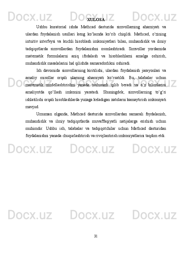 XULOSA
Ushbu   kuratorial   ishda   Mathcad   dasturida   simvollarning   ahamiyati   va
ulardan   foydalanish   usullari   keng   ko‘lamda   ko‘rib   chiqildi.   Mathcad,   o‘zining
intuitiv   interfeysi   va   kuchli   hisoblash   imkoniyatlari   bilan,   muhandislik   va   ilmiy
tadqiqotlarda   simvollardan   foydalanishni   osonlashtiradi.   Simvollar   yordamida
matematik   formulalarni   aniq   ifodalash   va   hisoblashlarni   amalga   oshirish,
muhandislik masalalarini hal qilishda samaradorlikni oshiradi.
Ish   davomida   simvollarning   kiritilishi,   ulardan   foydalanish   jarayonlari   va
amaliy   misollar   orqali   ularning   ahamiyati   ko‘rsatildi.   Bu,   talabalar   uchun
matematik   modellashtirishni   yanada   tushunarli   qilib   beradi   va   o‘z   bilimlarini
amaliyotda   qo‘llash   imkonini   yaratadi.   Shuningdek,   simvollarning   to‘g‘ri
ishlatilishi orqali hisoblashlarda yuzaga keladigan xatolarni kamaytirish imkoniyati
mavjud.
Umuman   olganda,   Mathcad   dasturida   simvollardan   samarali   foydalanish,
muhandislik   va   ilmiy   tadqiqotlarda   muvaffaqiyatli   natijalarga   erishish   uchun
muhimdir.   Ushbu   ish,   talabalar   va   tadqiqotchilar   uchun   Mathcad   dasturidan
foydalanishni yanada chuqurlashtirish va rivojlantirish imkoniyatlarini taqdim etdi.
31