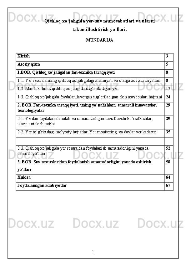 Qishloq xo‘jaligida yer-suv munosabatlari va ularni
takomillashtirish yo‘llari.
MUNDARIJA
Kirish  3
Asosiy qism 5
1.BOB. Qishloq xo’jaligidan fan-texnika taraqqiyoti 8
1.1. Yer resurslarining qishloq xo’jaligidagi ahamiyati va o’ziga xos xususiyatlari 8
1.2. Mamlakatimiz qishloq xo’jaligida sug’oriladigan yer 17
1.3. Qishloq xo’jaligida foydalanilayotgan sug’oriladigan ekin maydonlari hajmini 24
2. BOB. Fan-texnika taraqqiyoti, uning yo’nalishlari, samarali innovatsion 
texnologiyalar 29
2.1. Yerdan foydalanish holati va samaradorligini tavsiflovchi ko’rsatkichlar, 
ularni aniqlash tartibi 29
2.2. Yer to’g’risidagi me’yoriy hujjatlar. Yer monitoringi va davlat yer kadastri 35
2.3. Qishloq xo’jaligida yer resursidan foydalanish samaradorligini yanada 
oshirish yo’llari 52
3. BOB. Suv resurslaridan foydalanish samaradorligini yanada oshirish 
yo’llari 58
Xulosa 64
Foydalanilgan adabiyotlar 67
1