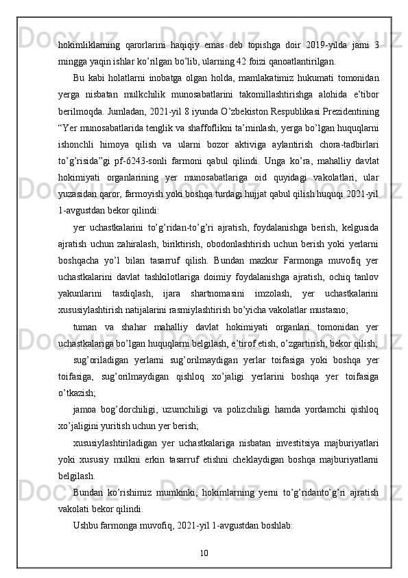 hokimliklarning   qarorlarini   haqiqiy   emas   deb   topishga   doir   2019- yilda   jami   3
mingga   yaqin   ishlar   ko ’ rilgan   bo ’ lib ,  ularning  42  foizi   qanoatlantirilgan . 
Bu   kabi   holatlarni   inobatga   olgan   holda ,   mamlakatimiz   hukumati   tomonidan
yerga   nisbatan   mulkchilik   munosabatlarini   takomillashtirishga   alohida   e ’ tibor
berilmoqda .  Jumladan , 2021- yil  8  iyunda   O ’ zbekiston   Respublikasi   Prezidentining
“ Yer   munosabatlarida   tenglik   va   shaffoflikni   ta ’ minlash ,  yerga   bo ’ lgan   huquqlarni
ishonchli   himoya   qilish   va   ularni   bozor   aktiviga   aylantirish   chora - tadbirlari
to ’ g ’ risida ” gi   pf -6243- sonli   farmoni   qabul   qilindi .   Unga   ko’ra,   mahalliy   davlat
hokimiyati   organlarining   yer   munosabatlariga   oid   quyidagi   vakolatlari,   ular
yuzasidan qaror, farmoyish yoki boshqa turdagi hujjat qabul qilish huquqi 2021-yil
1-avgustdan bekor qilindi: 
yer   uchastkalarini   to’g’ridan-to’g’ri   ajratish,   foydalanishga   berish,   kelgusida
ajratish   uchun   zahiralash,   biriktirish,   obodonlashtirish   uchun   berish   yoki   yerlarni
boshqacha   yo’l   bilan   tasarruf   qilish.   Bundan   mazkur   Farmonga   muvofiq   yer
uchastkalarini   davlat   tashkilotlariga   doimiy   foydalanishga   ajratish,   ochiq   tanlov
yakunlarini   tasdiqlash,   ijara   shartnomasini   imzolash,   yer   uchastkalarini
xususiylashtirish natijalarini rasmiylashtirish bo’yicha vakolatlar mustasno; 
tuman   va   shahar   mahalliy   davlat   hokimiyati   organlari   tomonidan   yer
uchastkalariga bo’lgan huquqlarni belgilash, e’tirof etish, o’zgartirish, bekor qilish;
sug’oriladigan   yerlarni   sug’orilmaydigan   yerlar   toifasiga   yoki   boshqa   yer
toifasiga,   sug’orilmaydigan   qishloq   xo’jaligi   yerlarini   boshqa   yer   toifasiga
o’tkazish; 
jamoa   bog’dorchiligi,   uzumchiligi   va   polizchiligi   hamda   yordamchi   qishloq
xo’jaligini yuritish uchun yer berish; 
xususiylashtiriladigan   yer   uchastkalariga   nisbatan   investitsiya   majburiyatlari
yoki   xususiy   mulkni   erkin   tasarruf   etishni   cheklaydigan   boshqa   majburiyatlarni
belgilash. 
Bundan   ko’rishimiz   mumkinki,   hokimlarning   yerni   to’g’ridanto’g’ri   ajratish
vakolati bekor qilindi. 
Ushbu farmonga muvofiq, 2021-yil 1-avgustdan boshlab: 
10 