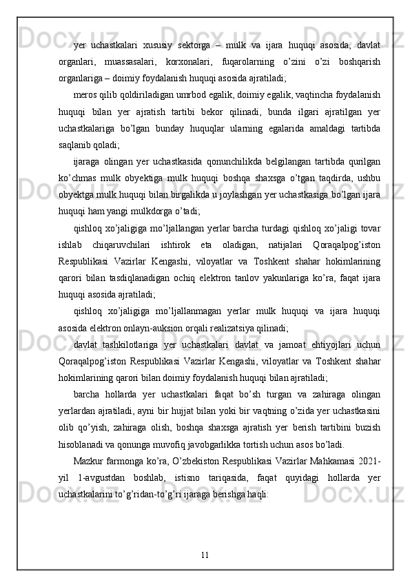 yer   uchastkalari   xususiy   sektorga   –   mulk   va   ijara   huquqi   asosida,   davlat
organlari,   muassasalari,   korxonalari,   fuqarolarning   o’zini   o’zi   boshqarish
organlariga – doimiy foydalanish huquqi asosida ajratiladi; 
meros qilib qoldiriladigan umrbod egalik, doimiy egalik, vaqtincha foydalanish
huquqi   bilan   yer   ajratish   tartibi   bekor   qilinadi,   bunda   ilgari   ajratilgan   yer
uchastkalariga   bo’lgan   bunday   huquqlar   ularning   egalarida   amaldagi   tartibda
saqlanib qoladi; 
ijaraga   olingan   yer   uchastkasida   qonunchilikda   belgilangan   tartibda   qurilgan
ko’chmas   mulk   obyektiga   mulk   huquqi   boshqa   shaxsga   o’tgan   taqdirda,   ushbu
obyektga mulk huquqi bilan birgalikda u joylashgan yer uchastkasiga bo’lgan ijara
huquqi ham yangi mulkdorga o’tadi; 
qishloq  xo’jaligiga  mo’ljallangan  yerlar   barcha turdagi  qishloq  xo’jaligi  tovar
ishlab   chiqaruvchilari   ishtirok   eta   oladigan,   natijalari   Qoraqalpog’iston
Respublikasi   Vazirlar   Kengashi,   viloyatlar   va   Toshkent   shahar   hokimlarining
qarori   bilan   tasdiqlanadigan   ochiq   elektron   tanlov   yakunlariga   ko’ra,   faqat   ijara
huquqi asosida ajratiladi; 
qishloq   xo’jaligiga   mo’ljallanmagan   yerlar   mulk   huquqi   va   ijara   huquqi
asosida elektron onlayn-auksion orqali realizatsiya qilinadi; 
davlat   tashkilotlariga   yer   uchastkalari   davlat   va   jamoat   ehtiyojlari   uchun
Qoraqalpog’iston   Respublikasi   Vazirlar   Kengashi,   viloyatlar   va   Toshkent   shahar
hokimlarining qarori bilan doimiy foydalanish huquqi bilan ajratiladi; 
barcha   hollarda   yer   uchastkalari   faqat   bo’sh   turgan   va   zahiraga   olingan
yerlardan ajratiladi, ayni bir hujjat bilan yoki bir vaqtning o’zida yer uchastkasini
olib   qo’yish,   zahiraga   olish,   boshqa   shaxsga   ajratish   yer   berish   tartibini   buzish
hisoblanadi va qonunga muvofiq javobgarlikka tortish uchun asos bo’ladi. 
Mazkur farmonga ko’ra, O’zbekiston Respublikasi  Vazirlar Mahkamasi  2021-
yil   1-avgustdan   boshlab,   istisno   tariqasida,   faqat   quyidagi   hollarda   yer
uchastkalarini to’g’ridan-to’g’ri ijaraga berishga haqli: 
11 