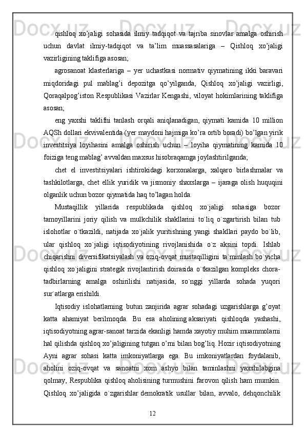 qishloq   xo’jaligi   sohasida   ilmiy   tadqiqot   va   tajriba   sinovlar   amalga   oshirish
uchun   davlat   ilmiy-tadqiqot   va   ta’lim   muassasalariga   –   Qishloq   xo’jaligi
vazirligining taklifiga asosan; 
agrosanoat   klasterlariga   –   yer   uchastkasi   normativ   qiymatining   ikki   baravari
miqdoridagi   pul   mablag’i   depozitga   qo’yilganda,   Qishloq   xo’jaligi   vazirligi,
Qoraqalpog’iston   Respublikasi  Vazirlar   Kengashi,   viloyat  hokimlarining  taklifiga
asosan; 
eng   yaxshi   taklifni   tanlash   orqali   aniqlanadigan,   qiymati   kamida   10   million
AQSh dollari ekvivalentida (yer maydoni hajmiga ko’ra ortib boradi) bo’lgan yirik
investitsiya   loyihasini   amalga   oshirish   uchun   –   loyiha   qiymatining   kamida   10
foiziga teng mablag’ avvaldan maxsus hisobraqamga joylashtirilganda; 
chet   el   investitsiyalari   ishtirokidagi   korxonalarga,   xalqaro   birlashmalar   va
tashkilotlarga,   chet   ellik   yuridik   va   jismoniy   shaxslarga   –   ijaraga   olish   huquqini
olganlik uchun bozor qiymatida haq to’lagan holda. 
Mustaqillik   yillarida   respublikada   qishloq   xo`jaligi   sohasiga   bozor
tamoyillarini   joriy   qilish   va   mulkchilik   shakllarini   to`liq   o`zgartirish   bilan   tub
islohotlar   o`tkazildi,   natijada   xo`jalik   yuritishning   yangi   shakllari   paydo   bo`lib,
ular   qishloq   xo`jaligi   iqtisodiyotining   rivojlanishida   o`z   aksini   topdi.   Ishlab
chiqarishni   diversifikatsiyalash   va   oziq-ovqat   mustaqilligini   ta`minlash   bo`yicha
qishloq   xo`jaligini   strategik   rivojlantirish   doirasida   o`tkazilgan   kompleks   chora-
tadbirlarning   amalga   oshirilishi   natijasida,   so`nggi   yillarda   sohada   yuqori
sur`atlarga erishildi.
Iqtisodiy   islohatlarning   butun   zanjirida   agrar   sohadagi   uzgarishlarga   g’oyat
katta   ahamiyat   berilmoqda.   Bu   esa   aholining   aksariyati   qishloqda   yashashi ,
iqtisodiyotning agrar-sanoat tarzida ekanligi hamda xayotiy muhim muammolarni
hal qilishda qishloq xo’jaligining tutgan o’rni bilan bog’liq. Hozir iqtisodiyotning
Ayni   agrar   sohasi   katta   imkoniyatlarga   ega.   Bu   imkoniyatlardan   foydalanib,
aholini   oziq-ovqat   va   sanoatni   xom   ashyo   bilan   taminlashni   yaxshilabgina
qolmay,   Respublika   qishloq   aholisining   turmushini   farovon   qilish   ham   mumkin.
Qishloq   xo’jaligida   o`zgarishlar   demokratik   usullar   bilan ,   avvalo,   dehqonchilik
12