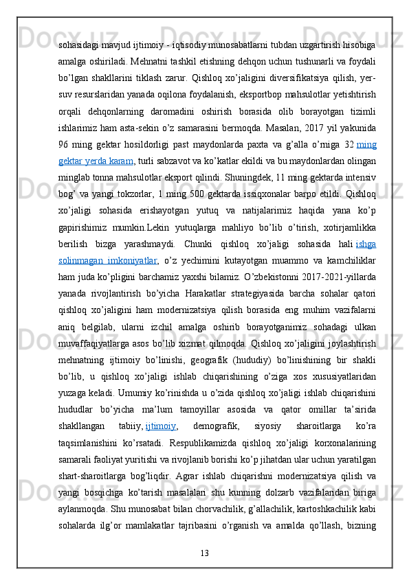 sohasidagi mavjud ijtimoiy - iqtisodiy munosabatlarni tubdan uzgartirish hisobiga
amalga oshiriladi. Mehnatni tashkil etishning dehqon uchun tushunarli va foydali
bo’lgan   shakllarini   tiklash   zarur.   Qishloq   xo’jaligini   diversifikatsiya   qilish,   yer-
suv resurslaridan yanada oqilona foydalanish, eksportbop mahsulotlar yetishtirish
orqali   dehqonlarning   daromadini   oshirish   borasida   olib   borayotgan   tizimli
ishlarimiz ham  asta-sekin o’z samarasini  bermoqda. Masalan,  2017 yil  yakunida
96   ming   gektar   hosildorligi   past   maydonlarda   paxta   va   g’alla   o’rniga   32   ming
gektar yerda karam , turli sabzavot va ko’katlar ekildi va bu maydonlardan olingan
minglab tonna mahsulotlar eksport qilindi. Shuningdek, 11 ming gektarda intensiv
bog’   va   yangi   tokzorlar,   1   ming   500   gektarda   issiqxonalar   barpo   etildi.   Qishloq
xo’jaligi   sohasida   erishayotgan   yutuq   va   natijalarimiz   haqida   yana   ko’p
gapirishimiz   mumkin.Lekin   yutuqlarga   mahliyo   bo’lib   o’tirish,   xotirjamlikka
berilish   bizga   yarashmaydi.   Chunki   qishloq   xo’jaligi   sohasida   hali   ishga
solinmagan   imkoniyatlar ,   o’z   yechimini   kutayotgan   muammo   va   kamchiliklar
ham juda ko’pligini barchamiz yaxshi bilamiz. O’zbekistonni 2017-2021-yillarda
yanada   rivojlantirish   bo’yicha   Harakatlar   strategiyasida   barcha   sohalar   qatori
qishloq   xo’jaligini   ham   modernizatsiya   qilish   borasida   eng   muhim   vazifalarni
aniq   belgilab,   ularni   izchil   amalga   oshirib   borayotganimiz   sohadagi   ulkan
muvaffaqiyatlarga   asos   bo’lib   xizmat   qilmoqda.   Qishloq   xo’jaligini   joylashtirish
mehnatning   ijtimoiy   bo’linishi,   geografik   (hududiy)   bo’linishining   bir   shakli
bo’lib,   u   qishloq   xo’jaligi   ishlab   chiqarishining   o’ziga   xos   xususiyatlaridan
yuzaga keladi. Umumiy ko’rinishda u o’zida qishloq xo’jaligi ishlab chiqarishini
hududlar   bo’yicha   ma’lum   tamoyillar   asosida   va   qator   omillar   ta’sirida
shakllangan   tabiiy,   ijtimoiy ,   demografik,   siyosiy   sharoitlarga   ko’ra
taqsimlanishini   ko’rsatadi.   Respublikamizda   qishloq   xo’jaligi   korxonalarining
samarali faoliyat yuritishi va rivojlanib borishi ko’p jihatdan ular uchun yaratilgan
shart-sharoitlarga   bog’liqdir.   Agrar   ishlab   chiqarishni   modernizatsiya   qilish   va
yangi   bosqichga   ko’tarish   masalalari   shu   kunning   dolzarb   vazifalaridan   biriga
aylanmoqda. Shu munosabat bilan chorvachilik, g’allachilik, kartoshkachilik kabi
sohalarda   ilg’or   mamlakatlar   tajribasini   o’rganish   va   amalda   qo’llash,   bizning
13