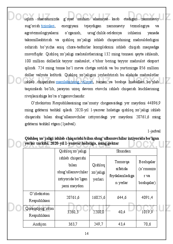 iqlim   sharoitimizda   g’oyat   muhim   ahamiyat   kasb   etadigan   zamonaviy
sug’orish   tizimlari ,   energiyani   tejaydigan   zamonaviy   texnologiya   va
agrotexnologiyalarni   o’rganish,   urug’chilik-seleksiya   ishlarini   yanada
takomillashtirish   va   qishloq   xo’jaligi   ishlab   chiqarishining   mahsuldorligini
oshirish   bo’yicha   aniq   chora-tadbirlar   kompleksini   ishlab   chiqish   maqsadga
muvofiqdir.   Qishloq   xo’jaligi   mahsulotlarining   132   ming   tonnasi   qayta   ishlanib,
100   million   dollarlik   tayyor   mahsulot,   e’tibor   bering   tayyor   mahsulot   eksport
qilindi.   724   ming   tonna   ho’l   meva   chetga   sotildi   va   bu   yurtimizga   856   million
dollar   valyuta   keltirdi.   Qishloq   xo’jaligini   joylashtirish   bu   alohida   mahsulotlar
ishlab   chiqarishni   mamlakatning   viloyat ,   tuman   va   boshqa   hududlari   bo’ylab
taqsimlash   bo’lib,   jarayon   uzoq   davom   etuvchi   ishlab   chiqarish   kuchlarining
rivojlanishiga ko’ra o’zgaruvchandir. 
O’zbekiston   Respublikasining   ma’muriy   chegarasidagi   yer   maydoni   44896,9
ming   gektarni   tashkil   qiladi.   2020-yil   1-yanvar   holatiga   qishloq   xo’jaligi   ishlab
chiqarishi   bilan   shug’ullanuvchilar   ixtiyoridagi   yer   maydoni   20761,6   ming
gektarni tashkil etgan (1jadval). 
1-jadval 
Qishloq xo’jaligi ishlab chiqarishi bilan shug’ullanuvchilar ixtiyorida bo’lgan 
yerlar tarkibi, 2020-yil 1-yanvar holatiga, ming gektar 
Qishloq xo’jaligi
ishlab chiqarishi
bilan
shug’ullanuvchilar
ixtiyorida bo’lgan
jami maydon Shundan:
Qishloq
xo’jaligi
yerlari Tomorqa
sifatida
foydalaniladiga
n yerlar Boshqalar
(o’rmonzo
r va
boshqalar)
O’zbekiston
Respublikasi 20761,6 16025,6 644,6 4091,4
Qoraqalpog’iston
Respublikasi 3260,3 2200,0 40,4 1019,9
Andijon 363,7 249,7 43,4 70,6
14 