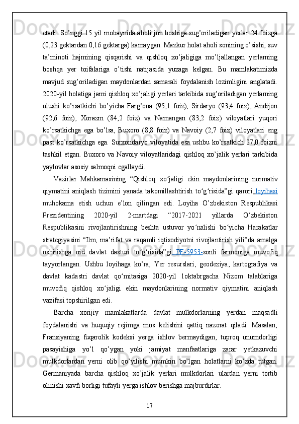 etadi. So’nggi 15 yil mobaynida aholi jon boshiga sug’oriladigan yerlar 24 foizga
(0,23 gektardan 0,16 gektarga) kamaygan. Mazkur holat aholi sonining o’sishi, suv
ta’minoti   hajmining   qisqarishi   va   qishloq   xo’jaligiga   mo’ljallangan   yerlarning
boshqa   yer   toifalariga   o’tishi   natijasida   yuzaga   kelgan.   Bu   mamlakatimizda
mavjud   sug’oriladigan   maydonlardan   samarali   foydalanish   lozimligini   anglatadi.
2020-yil holatiga jami qishloq xo’jaligi yerlari tarkibida sug’oriladigan yerlarning
ulushi   ko’rsatkichi   bo’yicha   Farg’ona   (95,1   foiz),   Sirdaryo   (93,4   foiz),   Andijon
(92,6   foiz),   Xorazm   (84,2   foiz)   va   Namangan   (83,2   foiz)   viloyatlari   yuqori
ko’rsatkichga   ega   bo’lsa,   Buxoro   (8,8   foiz)   va   Navoiy   (2,7   foiz)   viloyatlari   eng
past   ko’rsatkichga   ega.   Surxondaryo   viloyatida   esa   ushbu   ko’rsatkich   27,0   foizni
tashkil   etgan.   Buxoro   va   Navoiy   viloyatlaridagi   qishloq   xo’jalik   yerlari   tarkibida
yaylovlar asosiy salmoqni egallaydi. 
Vazirlar   Mahkamasining   “Qishloq   х o jaligi   ekin   maydonlarining   normativʻ
qiymatini   aniqlash   tizimini   yanada   takomillashtirish   to g risida”gi   qarori	
ʻ ʻ     loyihasi   
muhokama   etish   uchun   e’lon   qilingan   edi.   Loyiha   O’zbekiston   Respublikasi
Prezidentining   2020-yil   2-martdagi   “2017-2021   yillarda   O zbekiston	
ʻ
Respublikasini   rivojlantirishning   beshta   ustuvor   yo nalishi   bo yicha   Harakatlar	
ʻ ʻ
strategiyasini   “Ilm,   ma’rifat   va   raqamli   iqtisodiyotni   rivojlantirish   yili”da   amalga
oshirishga   oid   davlat   dasturi   to g risida”gi	
ʻ ʻ      PF    -   5953    -   sonli   farmoniga   muvofiq
tayyorlangan.   Ushbu   loyihaga   ko’ra,   Yer   resurslari,   geodeziya,   kartografiya   va
davlat   kadastri   davlat   qo mitasiga   2020-yil   1oktabrgacha   Nizom   talablariga	
ʻ
muvofiq   qishloq   х o jaligi   ekin   maydonlarining   normativ   qiymatini   aniqlash	
ʻ
vazifasi topshirilgan edi. 
Barcha   xorijiy   mamlakatlarda   davlat   mulkdorlarning   yerdan   maqsadli
foydalanishi   va   huquqiy   rejimga   mos   kelishini   qattiq   nazorat   qiladi.   Masalan,
Fransiyaning   fuqarolik   kodeksi   yerga   ishlov   bermaydigan,   tuproq   unumdorligi
pasayishiga   yo’l   qo’ygan   yoki   jamiyat   manfaatlariga   zarar   yetkazuvchi
mulkdorlardan   yerni   olib   qo’yilishi   mumkin   bo’lgan   holatlarni   ko’zda   tutgan.
Germaniyada   barcha   qishloq   xo’jalik   yerlari   mulkdorlari   ulardan   yerni   tortib
olinishi xavfi borligi tufayli yerga ishlov berishga majburdirlar. 
17 