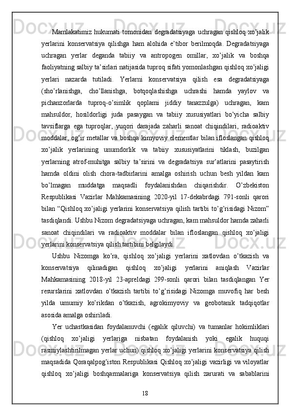 Mamlakatimiz   hukumati   tomonidan   degradatsiyaga   uchragan   qishloq   xo’jalik
yerlarini   konservatsiya   qilishga   ham   alohida   e’tibor   berilmoqda.   Degradatsiyaga
uchragan   yerlar   deganda   tabiiy   va   antropogen   omillar,   xo’jalik   va   boshqa
faoliyatning salbiy ta’sirlari natijasida tuproq sifati yomonlashgan qishloq xo’jaligi
yerlari   nazarda   tutiladi.   Yerlarni   konservatsiya   qilish   esa   degradatsiyaga
(sho’rlanishga,   cho’llanishga,   botqoqlashishga   uchrashi   hamda   yaylov   va
pichanzorlarda   tuproq-o’simlik   qoplami   jiddiy   tanazzulga)   uchragan,   kam
mahsuldor,   hosildorligi   juda   pasaygan   va   tabiiy   xususiyatlari   bo’yicha   salbiy
tavsiflarga   ega   tuproqlar,   yuqori   darajada   zaharli   sanoat   chiqindilari,   radioaktiv
moddalar, og’ir metallar va boshqa kimyoviy elementlar bilan ifloslangan qishloq
xo’jalik   yerlarining   unumdorlik   va   tabiiy   xususiyatlarini   tiklash,   buzilgan
yerlarning   atrof-muhitga   salbiy   ta’sirini   va   degradatsiya   sur’atlarini   pasaytirish
hamda   oldini   olish   chora-tadbirlarini   amalga   oshirish   uchun   besh   yildan   kam
bo’lmagan   muddatga   maqsadli   foydalanishdan   chiqarishdir.   O’zbekiston
Respublikasi   Vazirlar   Mahkamasining   2020-yil   17-dekabrdagi   791-sonli   qarori
bilan “Qishloq xo’jaligi  yerlarini  konservatsiya  qilish tartibi  to’g’risidagi  Nizom”
tasdiqlandi. Ushbu Nizom degradatsiyaga uchragan, kam mahsuldor hamda zaharli
sanoat   chiqindilari   va   radioaktiv   moddalar   bilan   ifloslangan   qishloq   xo’jaligi
yerlarini konservatsiya qilish tartibini belgilaydi. 
Ushbu   Nizomga   ko’ra,   qishloq   xo’jaligi   yerlarini   xatlovdan   o’tkazish   va
konservatsiya   qilinadigan   qishloq   xo’jaligi   yerlarini   aniqlash   Vazirlar
Mahkamasining   2018-yil   23-apreldagi   299-sonli   qarori   bilan   tasdiqlangan   Yer
resurslarini   xatlovdan   o’tkazish   tartibi   to’g’risidagi   Nizomga   muvofiq   har   besh
yilda   umumiy   ko’rikdan   o’tkazish,   agrokimyoviy   va   geobotanik   tadqiqotlar
asosida amalga oshiriladi. 
Yer   uchastkasidan   foydalanuvchi   (egalik   qiluvchi)   va   tumanlar   hokimliklari
(qishloq   xo’jaligi   yerlariga   nisbatan   foydalanish   yoki   egalik   huquqi
rasmiylashtirilmagan yerlar  uchun)  qishloq xo’jaligi yerlarini  konservatsiya  qilish
maqsadida Qoraqalpog’iston Respublikasi Qishloq xo’jaligi vazirligi va viloyatlar
qishloq   xo’jaligi   boshqarmalariga   konservatsiya   qilish   zarurati   va   sabablarini
18 