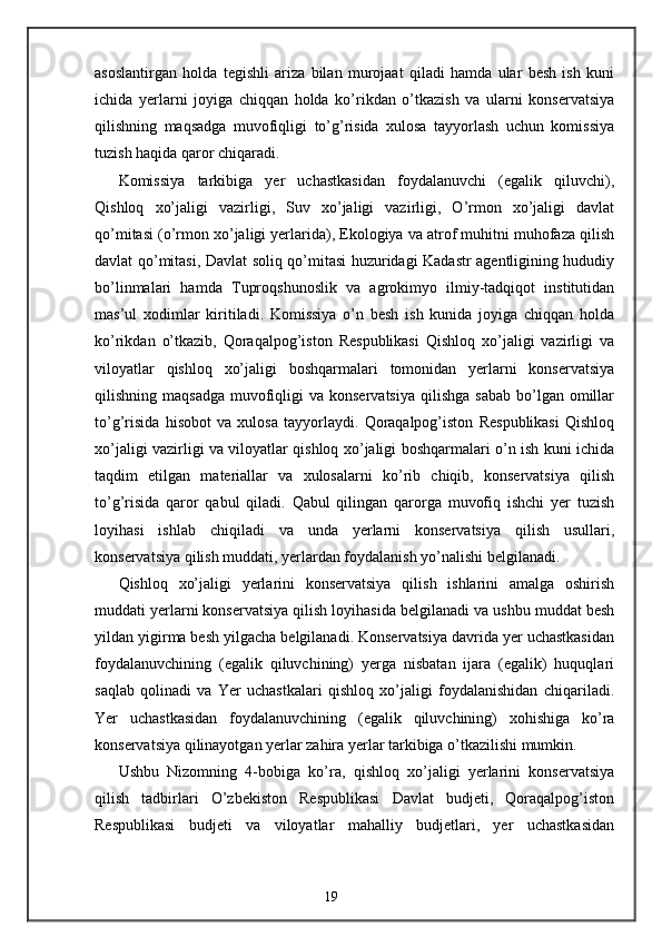 asoslantirgan   holda   tegishli   ariza   bilan   murojaat   qiladi   hamda   ular   besh   ish   kuni
ichida   yerlarni   joyiga   chiqqan   holda   ko’rikdan   o’tkazish   va   ularni   konservatsiya
qilishning   maqsadga   muvofiqligi   to’g’risida   xulosa   tayyorlash   uchun   komissiya
tuzish haqida qaror chiqaradi. 
Komissiya   tarkibiga   yer   uchastkasidan   foydalanuvchi   (egalik   qiluvchi),
Qishloq   xo’jaligi   vazirligi,   Suv   xo’jaligi   vazirligi,   O’rmon   xo’jaligi   davlat
qo’mitasi (o’rmon xo’jaligi yerlarida), Ekologiya va atrof muhitni muhofaza qilish
davlat qo’mitasi, Davlat soliq qo’mitasi huzuridagi Kadastr agentligining hududiy
bo’linmalari   hamda   Tuproqshunoslik   va   agrokimyo   ilmiy-tadqiqot   institutidan
mas’ul   xodimlar   kiritiladi.   Komissiya   o’n   besh   ish   kunida   joyiga   chiqqan   holda
ko’rikdan   o’tkazib,   Qoraqalpog’iston   Respublikasi   Qishloq   xo’jaligi   vazirligi   va
viloyatlar   qishloq   xo’jaligi   boshqarmalari   tomonidan   yerlarni   konservatsiya
qilishning maqsadga   muvofiqligi   va konservatsiya   qilishga   sabab  bo’lgan  omillar
to’g’risida   hisobot   va   xulosa   tayyorlaydi.   Qoraqalpog’iston   Respublikasi   Qishloq
xo’jaligi vazirligi va viloyatlar qishloq xo’jaligi boshqarmalari o’n ish kuni ichida
taqdim   etilgan   materiallar   va   xulosalarni   ko’rib   chiqib,   konservatsiya   qilish
to’g’risida   qaror   qabul   qiladi.   Qabul   qilingan   qarorga   muvofiq   ishchi   yer   tuzish
loyihasi   ishlab   chiqiladi   va   unda   yerlarni   konservatsiya   qilish   usullari,
konservatsiya qilish muddati, yerlardan foydalanish yo’nalishi belgilanadi. 
Qishloq   xo’jaligi   yerlarini   konservatsiya   qilish   ishlarini   amalga   oshirish
muddati yerlarni konservatsiya qilish loyihasida belgilanadi va ushbu muddat besh
yildan yigirma besh yilgacha belgilanadi. Konservatsiya davrida yer uchastkasidan
foydalanuvchining   (egalik   qiluvchining)   yerga   nisbatan   ijara   (egalik)   huquqlari
saqlab   qolinadi   va   Yer   uchastkalari   qishloq   xo’jaligi   foydalanishidan   chiqariladi.
Yer   uchastkasidan   foydalanuvchining   (egalik   qiluvchining)   xohishiga   ko’ra
konservatsiya qilinayotgan yerlar zahira yerlar tarkibiga o’tkazilishi mumkin. 
Ushbu   Nizomning   4-bobiga   ko’ra,   qishloq   xo’jaligi   yerlarini   konservatsiya
qilish   tadbirlari   O’zbekiston   Respublikasi   Davlat   budjeti,   Qoraqalpog’iston
Respublikasi   budjeti   va   viloyatlar   mahalliy   budjetlari,   yer   uchastkasidan
19