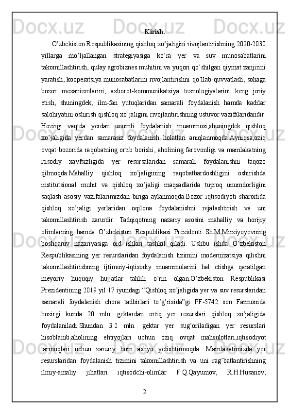 Kirish.
O ’ zbekiston   Respublikasining   qishloq   xo ’ jaligini   rivojlantirishning  2020-2030
yillarga   mo ’ ljallangan   strategiyasiga   ko ’ ra   yer   va   suv   munosabatlarini
takomillashtirish ,  qulay   agrobiznes   muhitini   va   yuqori   qo ’ shilgan   qiymat   zanjirini
yaratish ,   kooperatsiya   munosabatlarini   rivojlantirishni   qo ’ llab - quvvatlash ,   sohaga
bozor   mexanizmlarini ,   axborot - kommunikatsiya   texnologiyalarini   keng   joriy
etish ,   shuningdek ,   ilm - fan   yutuqlaridan   samarali   foydalanish   hamda   kadrlar
salohiyatini   oshirish   qishloq   xo ’ jaligini   rivojlantirishning   ustuvor   vazifalaridandir .
Hozirgi   vaqtda   yerdan   unumli   foydalanish   muammosi , shuningdek   qishloq
xo ’ jaligida   yerdan   samarasiz   foydalanish   holatlari   aniqlanmoqda . Ayniqsa , oziq
ovqat   bozorida   raqobatning   ortib   borishi ,   aholining   farovonligi   va   mamlakatning
itisodiy   xavfsizligida   yer   resursalaridan   samarali   foydalanishni   taqozo
qilmoqda . Mahalliy   qishloq   xo ’ jaligining   raqobatbardoshligini   oshirishda
institutsional   muhit   va   qishloq   xo ’ jaligi   maqsadlarida   tuproq   unumdorligini
saqlash   asosiy   vazifalarimizdan   biriga   aylanmoqda . Bozor   iqtisodiyoti   sharoitida
qishloq   xo ’ jaligi   yerlaridan   oqilona   foydalanishni   rejalashtirish   va   uni
takomillashtirish   zarurdir .   Tadqiqotning   nazariy   asosini   mahalliy   va   horijiy
olimlarning   hamda   O ’ zbekiston   Respublikasi   Prezidenti   Sh . M . Mirziyoyevning
boshqaruv   nazariyasiga   oid   ishlari   tashkil   qiladi .   Ushbu   ishda   O ’ zbekiston
Respublikasining   yer   resurslaridan   foydalanish   tizimini   modernizatsiya   qilishni
takomillashtirishning   ijtimoiy - iqtisodiy   muammolarini   hal   etishga   qaratilgan
meyoriy   huquqiy   hujjatlar   tahlili   o ’ rin   olgan . O ’ zbekiston   Respublikasi
Prezidentining  2019  yil  17  iyundagi  “ Qishloq   xo ’ jaligida   yer   va   suv   resurslaridan
samarali   foydalanish   chora   tadbirlari   to ’ g ’ risida ” gi   PF -5742   son   Farmonida
hozirgi   kunda   20   mln .   gektardan   ortiq   yer   resurslari   qishloq   xo ’ jaligida
foydalaniladi . Shundan   3.2   mln .   gektar   yer   sug ’ oriladigan   yer   resurslari
hisoblanib , aholining   ehtiyojlari   uchun   oziq   ovqat   mahsulotlari , iqtisodiyot
tarmoqlari   uchun   zaruriy   hom   ashyo   yetishtirmoqda .   Mamlakatimizda   yer
resurslaridan   foydalanish   tizimini   takomillashtirish   va   uni   rag ’ batlantirishning
ilmiy - amaliy   jihatlari   iqtisodchi - olimlar   F . Q . Qayumov ,   R . H . Husanov ,
2 