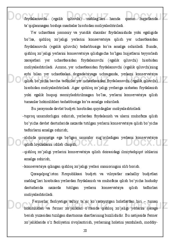 foydalanuvchi   (egalik   qiluvchi)   mablag’lari   hamda   qonun   hujjatlarida
ta’qiqlanmagan boshqa manbalar hisobidan moliyalashtiriladi. 
Yer   uchastkasi   jismoniy   va   yuridik   shaxslar   foydalanishida   yoki   egaligida
bo’lsa,   qishloq   xo’jaligi   yerlarini   konservatsiya   qilish   yer   uchastkasidan
foydalanuvchi   (egalik   qiluvchi)   tashabbusiga   ko’ra   amalga   oshiriladi.   Bunda,
qishloq xo’jaligi yerlarini konservatsiya qilishgacha bo’lgan hujjatlarni tayyorlash
xarajatlari   yer   uchastkasidan   foydalanuvchi   (egalik   qiluvchi)   hisobidan
moliyalashtiriladi.   Ammo,   yer   uchastkasidan   foydalanuvchi   (egalik   qiluvchi)ning
aybi   bilan   yer   uchastkalari   degradatsiyaga   uchraganda,   yerlarni   konservatsiya
qilish bo’yicha barcha tadbirlar yer uchastkasidan foydalanuvchi (egalik qiluvchi)
hisobidan moliyalashtiriladi. Agar qishloq xo’jaligi yerlariga nisbatan foydalanish
yoki   egalik   huquqi   rasmiylashtirilmagan   bo’lsa,   yerlarni   konservatsiya   qilish
tumanlar hokimliklari tashabbusiga ko’ra amalga oshiriladi. 
 Bu jarayonda davlat budjeti hisobidan quyidagilar moliyalashtiriladi: 
- tuproq   unumdorligini   oshirish,   yerlardan   foydalanish   va   ularni   muhofaza   qilish
bo’yicha davlat dasturlarida nazarda tutilgan yerlarni konservatsiya qilish bo’yicha
tadbirlarni amalga oshirish; 
- alohida   qimmatga   ega   bo’lgan   unumdor   sug’oriladigan   yerlarni   konservatsiya
qilish loyihalarini ishlab chiqish; 
- qishloq   xo’jaligi   yerlarini   konservatsiya   qilish   doirasidagi   ilmiytadqiqot   ishlarini
amalga oshirish; 
- konservatsiya qilingan qishloq xo’jaligi yerlari monioringini olib borish. 
Qoraqalpog’iston   Respublikasi   budjeti   va   viloyatlar   mahalliy   budjetlari
mablag’lari hisobidan yerlardan foydalanish va muhofaza qilish bo’yicha hududiy
dasturlarida   nazarda   tutilgan   yerlarni   konservatsiya   qilish   tadbirlari
moliyalashtiriladi. 
  Fermerlar   faoliyatiga   salbiy   ta’sir   ko’rsatayotgan   holatlardan   biri   –   tuman
hokimliklari   va   fermer   xo’jaliklari   o’rtasida   qishloq   xo’jaligi   yerlarini   ijaraga
berish yuzasidan tuzilgan shartnoma shartlarining buzilishidir. Bu natijasida fermer
xo’jaliklarida o’z faoliyatini rivojlantirish, yerlarning holatini yaxshilash, moddiy-
20