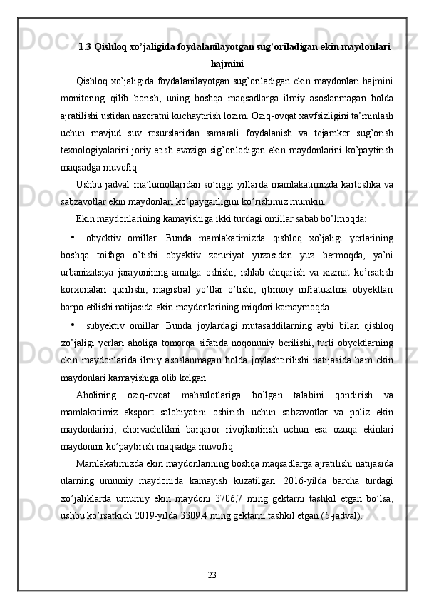 1.3 Qishloq xo’jaligida foydalanilayotgan sug’oriladigan ekin maydonlari
hajmini
Qishloq xo’jaligida foydalanilayotgan sug’oriladigan ekin maydonlari hajmini
monitoring   qilib   borish,   uning   boshqa   maqsadlarga   ilmiy   asoslanmagan   holda
ajratilishi ustidan nazoratni kuchaytirish lozim. Oziq-ovqat xavfsizligini ta’minlash
uchun   mavjud   suv   resurslaridan   samarali   foydalanish   va   tejamkor   sug’orish
texnologiyalarini joriy etish evaziga sig’oriladigan ekin maydonlarini ko’paytirish
maqsadga muvofiq. 
Ushbu   jadval   ma’lumotlaridan   so’nggi   yillarda   mamlakatimizda   kartoshka   va
sabzavotlar ekin maydonlari ko’payganligini ko’rishimiz mumkin. 
Ekin maydonlarining kamayishiga ikki turdagi omillar sabab bo’lmoqda: 
• obyektiv   omillar.   Bunda   mamlakatimizda   qishloq   xo’jaligi   yerlarining
boshqa   toifaga   o’tishi   obyektiv   zaruriyat   yuzasidan   yuz   bermoqda,   ya’ni
urbanizatsiya   jarayonining   amalga   oshishi,   ishlab   chiqarish   va   xizmat   ko’rsatish
korxonalari   qurilishi,   magistral   yo’llar   o’tishi,   ijtimoiy   infratuzilma   obyektlari
barpo etilishi natijasida ekin maydonlarining miqdori kamaymoqda. 
• subyektiv   omillar.   Bunda   joylardagi   mutasaddilarning   aybi   bilan   qishloq
xo’jaligi   yerlari   aholiga   tomorqa   sifatida   noqonuniy   berilishi,   turli   obyektlarning
ekin   maydonlarida   ilmiy   asoslanmagan   holda   joylashtirilishi   natijasida   ham   ekin
maydonlari kamayishiga olib kelgan. 
Aholining   oziq-ovqat   mahsulotlariga   bo’lgan   talabini   qondirish   va
mamlakatimiz   eksport   salohiyatini   oshirish   uchun   sabzavotlar   va   poliz   ekin
maydonlarini,   chorvachilikni   barqaror   rivojlantirish   uchun   esa   ozuqa   ekinlari
maydonini ko’paytirish maqsadga muvofiq. 
Mamlakatimizda ekin maydonlarining boshqa maqsadlarga ajratilishi natijasida
ularning   umumiy   maydonida   kamayish   kuzatilgan.   2016-yilda   barcha   turdagi
xo’jaliklarda   umumiy   ekin   maydoni   3706,7   ming   gektarni   tashkil   etgan   bo’lsa,
ushbu ko’rsatkich 2019-yilda 3309,4 ming gektarni tashkil etgan (5-jadval). 
23 