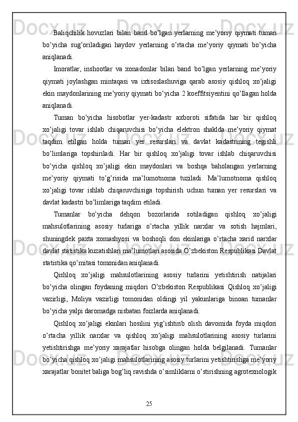 Baliqchilik   hovuzlari   bilan   band   bo’lgan   yerlarning   me’yoriy   qiymati   tuman
bo’yicha   sug’oriladigan   haydov   yerlarning   o’rtacha   me’yoriy   qiymati   bo’yicha
aniqlanadi. 
Imoratlar,   inshootlar   va   xonadonlar   bilan   band   bo’lgan   yerlarning   me’yoriy
qiymati   joylashgan   mintaqasi   va   ixtisoslashuviga   qarab   asosiy   qishloq   xo’jaligi
ekin maydonlarining me’yoriy qiymati bo’yicha 2 koeffitsiyentini qo’llagan holda
aniqlanadi. 
Tuman   bo’yicha   hisobotlar   yer-kadastr   axboroti   sifatida   har   bir   qishloq
xo’jaligi   tovar   ishlab   chiqaruvchisi   bo’yicha   elektron   shaklda   me’yoriy   qiymat
taqdim   etilgan   holda   tuman   yer   resurslari   va   davlat   kadastrining   tegishli
bo’limlariga   topshiriladi.   Har   bir   qishloq   xo’jaligi   tovar   ishlab   chiqaruvchisi
bo’yicha   qishloq   xo’jaligi   ekin   maydonlari   va   boshqa   baholangan   yerlarning
me’yoriy   qiymati   to’g’risida   ma’lumotnoma   tuziladi.   Ma’lumotnoma   qishloq
xo’jaligi   tovar   ishlab   chiqaruvchisiga   topshirish   uchun   tuman   yer   resurslari   va
davlat kadastri bo’limlariga taqdim etiladi. 
Tumanlar   bo’yicha   dehqon   bozorlarida   sotiladigan   qishloq   xo’jaligi
mahsulotlarining   asosiy   turlariga   o’rtacha   yillik   narxlar   va   sotish   hajmlari,
shuningdek   paxta   xomashyosi   va   boshoqli   don   ekinlariga   o’rtacha   xarid   narxlar
davlat statistika kuzatishlari ma’lumotlari asosida O’zbekiston Respublikasi Davlat
statistika qo’mitasi tomonidan aniqlanadi. 
Qishloq   xo’jaligi   mahsulotlarining   asosiy   turlarini   yetishtirish   natijalari
bo’yicha   olingan   foydaning   miqdori   O’zbekiston   Respublikasi   Qishloq   xo’jaligi
vazirligi,   Moliya   vazirligi   tomonidan   oldingi   yil   yakunlariga   binoan   tumanlar
bo’yicha yalpi daromadga nisbatan foizlarda aniqlanadi. 
Qishloq   xo’jaligi   ekinlari   hosilini   yig’ishtirib   olish   davomida   foyda   miqdori
o’rtacha   yillik   narxlar   va   qishloq   xo’jaligi   mahsulotlarining   asosiy   turlarini
yetishtirishga   me’yoriy   xarajatlar   hisobga   olingan   holda   belgilanadi.   Tumanlar
bo’yicha qishloq xo’jaligi mahsulotlarining asosiy turlarini yetishtirishga me’yoriy
xarajatlar bonitet baliga bog’liq ravishda o’simliklarni o’stirishning agrotexnologik
25 