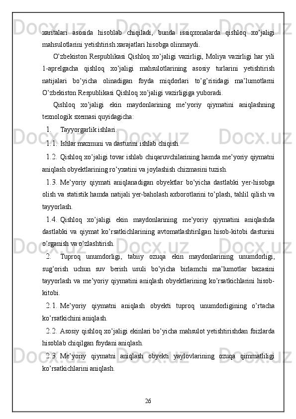 xaritalari   asosida   hisoblab   chiqiladi,   bunda   issiqxonalarda   qishloq   xo’jaligi
mahsulotlarini yetishtirish xarajatlari hisobga olinmaydi. 
O’zbekiston  Respublikasi   Qishloq  xo’jaligi  vazirligi,  Moliya   vazirligi  har   yili
1-aprelgacha   qishloq   xo’jaligi   mahsulotlarining   asosiy   turlarini   yetishtirish
natijalari   bo’yicha   olinadigan   foyda   miqdorlari   to’g’risidagi   ma’lumotlarni
O’zbekiston Respublikasi Qishloq xo’jaligi vazirligiga yuboradi. 
Qishloq   xo’jaligi   ekin   maydonlarining   me’yoriy   qiymatini   aniqlashning
texnologik sxemasi quyidagicha: 
1. Tayyorgarlik ishlari. 
1.1. Ishlar mazmuni va dasturini ishlab chiqish. 
1.2. Qishloq xo’jaligi tovar ishlab chiqaruvchilarining hamda me’yoriy qiymatni
aniqlash obyektlarining ro’yxatini va joylashish chizmasini tuzish. 
1.3. Me’yoriy   qiymati   aniqlanadigan   obyektlar   bo’yicha   dastlabki   yer-hisobga
olish va statistik hamda natijali yer-baholash axborotlarini to’plash, tahlil qilish va
tayyorlash. 
1.4. Qishloq   xo’jaligi   ekin   maydonlarining   me’yoriy   qiymatini   aniqlashda
dastlabki   va   qiymat   ko’rsatkichlarining   avtomatlashtirilgan   hisob-kitobi   dasturini
o’rganish va o’zlashtirish. 
2. Tuproq   unumdorligi,   tabiiy   ozuqa   ekin   maydonlarining   unumdorligi,
sug’orish   uchun   suv   berish   usuli   bo’yicha   birlamchi   ma’lumotlar   bazasini
tayyorlash  va  me’yoriy  qiymatini  aniqlash   obyektlarining  ko’rsatkichlarini   hisob-
kitobi. 
2.1. Me’yoriy   qiymatni   aniqlash   obyekti   tuproq   unumdorligining   o’rtacha
ko’rsatkichini aniqlash. 
2.2. Asosiy qishloq xo’jaligi ekinlari bo’yicha mahsulot yetishtirishdan foizlarda
hisoblab chiqilgan foydani aniqlash. 
2.3. Me’yoriy   qiymatni   aniqlash   obyekti   yaylovlarining   ozuqa   qimmatliligi
ko’rsatkichlarini aniqlash. 
26 