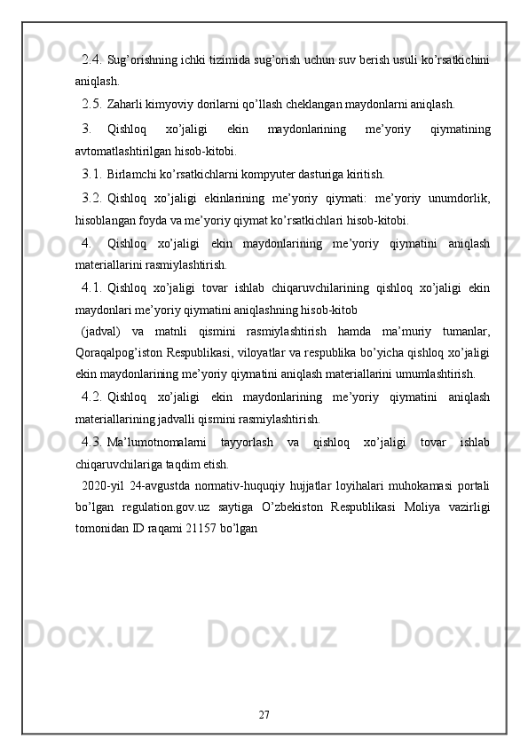 2.4. Sug’orishning ichki tizimida sug’orish uchun suv berish usuli ko’rsatkichini
aniqlash. 
2.5. Zaharli kimyoviy dorilarni qo’llash cheklangan maydonlarni aniqlash. 
3. Qishloq   xo’jaligi   ekin   maydonlarining   me’yoriy   qiymatining
avtomatlashtirilgan hisob-kitobi. 
3.1. Birlamchi ko’rsatkichlarni kompyuter dasturiga kiritish. 
3.2. Qishloq   xo’jaligi   ekinlarining   me’yoriy   qiymati:   me’yoriy   unumdorlik,
hisoblangan foyda va me’yoriy qiymat ko’rsatkichlari hisob-kitobi. 
4. Qishloq   xo’jaligi   ekin   maydonlarining   me’yoriy   qiymatini   aniqlash
materiallarini rasmiylashtirish. 
4.1. Qishloq   xo’jaligi   tovar   ishlab   chiqaruvchilarining   qishloq   xo’jaligi   ekin
maydonlari me’yoriy qiymatini aniqlashning hisob-kitob 
(jadval)   va   matnli   qismini   rasmiylashtirish   hamda   ma’muriy   tumanlar,
Qoraqalpog’iston Respublikasi, viloyatlar va respublika bo’yicha qishloq xo’jaligi
ekin maydonlarining me’yoriy qiymatini aniqlash materiallarini umumlashtirish. 
4.2. Qishloq   xo’jaligi   ekin   maydonlarining   me’yoriy   qiymatini   aniqlash
materiallarining jadvalli qismini rasmiylashtirish. 
4.3. Ma’lumotnomalarni   tayyorlash   va   qishloq   xo’jaligi   tovar   ishlab
chiqaruvchilariga taqdim etish.   
2020-yil   24-avgustda   normativ-huquqiy   hujjatlar   loyihalari   muhokamasi   portali
bo’lgan   regulation.gov.uz   saytiga   O’zbekiston   Respublikasi   Moliya   vazirligi
tomonidan ID raqami 21157 bo’lgan 
27