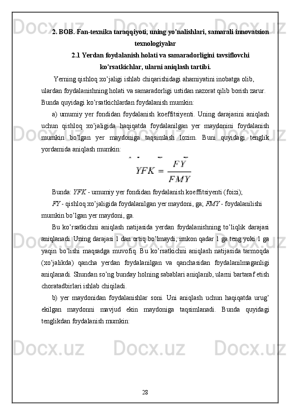 2. BOB. Fan-texnika taraqqiyoti, uning yo’nalishlari, samarali innovatsion
texnologiyalar
2.1 Yerdan foydalanish holati va samaradorligini tavsiflovchi
ko’rsatkichlar, ularni aniqlash tartibi.
 Yerning qishloq xo’jaligi ishlab chiqarishidagi ahamiyatini inobatga olib, 
ulardan foydalanishning holati va samaradorligi ustidan nazorat qilib borish zarur. 
Bunda quyidagi ko’rsatkichlardan foydalanish mumkin: 
a)   umumiy   yer   fondidan   foydalanish   koeffitsiyenti.   Uning   darajasini   aniqlash
uchun   qishloq   xo’jaligida   haqiqatda   foydalanilgan   yer   maydonini   foydalanish
mumkin   bo’lgan   yer   maydoniga   taqsimlash   lozim.   Buni   quyidagi   tenglik
yordamida aniqlash mumkin: 
Bunda:  YFK  - umumiy yer fondidan foydalanish koeffitsiyenti (foizi);
FY  - qishloq xo’jaligida foydalanilgan yer maydoni, ga;  FMY  - foydalanilishi 
mumkin bo’lgan yer maydoni, ga. 
Bu   ko’rsatkichni   aniqlash   natijasida   yerdan   foydalanishning   to’liqlik   darajasi
aniqlanadi. Uning darajasi 1 dan ortiq bo’lmaydi, imkon qadar 1 ga teng yoki 1 ga
yaqin   bo’lishi   maqsadga   muvofiq.   Bu   ko’rsatkichni   aniqlash   natijasida   tarmoqda
(xo’jalikda)   qancha   yerdan   foydalanilgan   va   qanchasidan   foydalanilmaganligi
aniqlanadi. Shundan so’ng bunday holning sabablari aniqlanib, ularni bartaraf etish
choratadbirlari ishlab chiqiladi. 
b)   yer   maydonidan   foydalanishlar   soni .   Uni   aniqlash   uchun   haqiqatda   urug’
ekilgan   maydonni   mavjud   ekin   maydoniga   taqsimlanadi.   Bunda   quyidagi
tenglikdan foydalanish mumkin: 
28