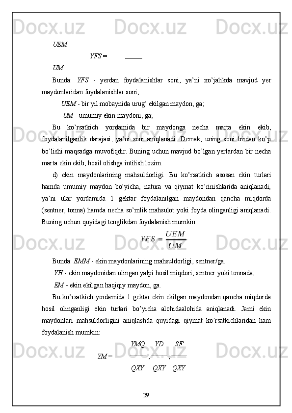 UEM
              YFS  =  
U М
Bunda:   YFS   -   yerdan   foydalanishlar   soni,   ya’ni   xo’jalikda   mavjud   yer
maydonlaridan foydalanishlar soni; 
     UEM  - bir yil mobaynida urug’ ekilgan maydon, ga; 
      UM  - umumiy ekin maydoni, ga;  
Bu   ko’rsatkich   yordamida   bir   maydonga   necha   marta   ekin   ekib,
foydalanilganlik   darajasi,   ya’ni   soni   aniqlanadi.   Demak,   uning   soni   birdan   ko’p
bo’lishi maqsadga muvofiqdir. Buning uchun mavjud bo’lgan yerlardan bir necha
marta ekin ekib, hosil olishga intilish lozim. 
d)   ekin   maydonlarining   mahsuldorligi .   Bu   ko’rsatkich   asosan   ekin   turlari
hamda   umumiy   maydon   bo’yicha,   natura   va   qiymat   ko’rinishlarida   aniqlanadi,
ya’ni   ular   yordamida   1   gektar   foydalanilgan   maydondan   qancha   miqdorda
(sentner, tonna) hamda necha so’mlik mahsulot yoki foyda olinganligi aniqlanadi.
Buning uchun quyidagi tenglikdan foydalanish mumkin: 
Bunda:  EMM  - ekin maydonlarining mahsuldorligi, sentner/ga. 
 YH  - ekin maydonidan olingan yalpi hosil miqdori, sentner yoki tonnada; 
 EM  - ekin ekilgan haqiqiy maydon, ga. 
Bu ko’rsatkich yordamida 1 gektar ekin ekilgan maydondan qancha miqdorda
hosil   olinganligi   ekin   turlari   bo’yicha   alohidaalohida   aniqlanadi.   Jami   ekin
maydonlari   mahsuldorligini   aniqlashda   quyidagi   qiymat   ko’rsatkichlaridan   ham
foydalanish mumkin:  
YMQ YD SF
              YM  = ; ;  
QXY QXY QXY
29 